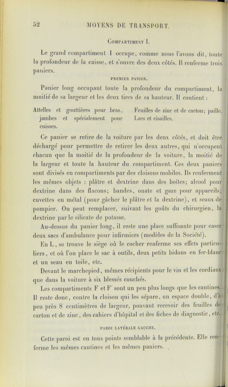 COMPAIITIMI^T I. L(! {fraïul compaiTimenl I occupe, comme nous Pavons dil, (ouïe la pi’olondeur de la caisse, el s’ouvre des deux colés. Il rciiremie (rois paniers. PREMIER PANIER. Panier long occupant loule la profondeur du compartiment, la moitié de sa largeur et les deux tiers de sa hauteur. Il contient : Attelles et gouttières pour bras. Feuilles de zinc el de carton; paille. jambes et spécialement pour Lacs et cisailles. cuisses. Ce panier se relire de la voiture par les deux côtés, et doit être déchargé pour permettre de retirer les deux autres, qui n’occupent chacun que la moitié de la profondeur de la voiture, la moitié de la largeur et toute la hauteur du compartiment. Ces deux paniers sont divisés en compartiments par des cloisons mobiles. Ils renferment les mêmes objets : plâtre el dextrine dans des boites; alcool pour dextrine dans des llacons; bandes, ouate et gaze pour appareils; cuvettes en métal (pour gâcher le plâtre et la dextrine), et seaux de pompier. On peut remplacer, suivant les goûts du chirurgien, la dextrine parle silicate de potasse. Au-de.ssus du panier long, il reste une place suiïisanle pour ca.ser deux sacs d’ambulance pour infirmiers (modèles de la Société). En L, se trouve le siège où le cocher renferme ses effets particu- liers, et où l’on place le sac à outils, deux petits bidons en fer-blanc et un seau en toile, etc. Devant le marchepied, mêmes récipients pour le vin et les cordiaux que dans la voiture à six blessés couchés. Les compartiments F et F' sont un peu plus longs que les cantines. Il reste donc, contre la cloison qui les sépare, un espace double, d’a t peu près 8 centimètres de largeiu', pouvant recevoir des leuilles de carton el de zinc, des cahiers d’hôpital et des fiches de diagnostic, etc. |l PAROI LATÉRALE GAUCHE. ! Celte paroi est en tous points semblable à la précédente. Elle ren- j ferme les mêmes cantines et les mêmes paniers. .