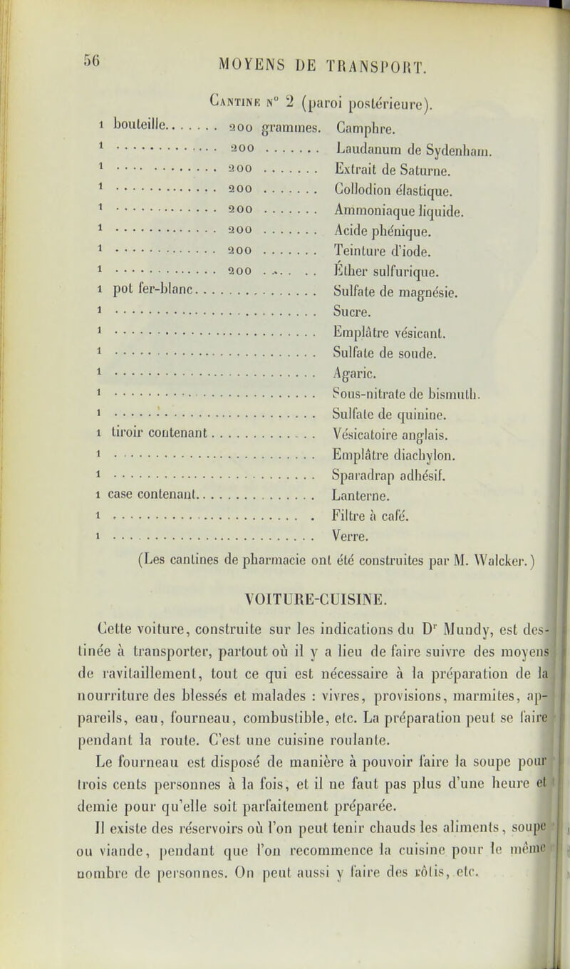 C 1 bouteille 1 1 1 1 1 1 1 1 pot fer-blanc. . . 1 1 1 1 1 1 : 1 tiroir contenant. 1 1 1 case contenant.. . , 1 1 ANïiNK n“ 2 (paroi postérieure). 200 grammes. Camphre. ^00 Laudanum de Sydenham. ^00 Extrait de Saturne. 200 Collodion élastique. 200 Ammoniaque liquide. 200 Acide phénique. 2 00 Teinture d’iode. 2 00 Ether sulfurique. Sulfate de magnésie. Sucre. Emplâtre vésicant. Sulfate de sonde. Agaric. Sous-nitrate de bismuth. Sulfate de quinine. Vésicatoire anglais. Emplâtre diachylon. Sparadrap adhésif. Lanterne. Filtre à café. Verre. (Les cantines de pharmacie ont été construites par M. ^ValckeI•.) VOITURE-CUISINE. } Cette voiture, construite sur les indications du D' Mundy, est des- t linée à transporter, partout où il y a lieu de faire suivre des moyens | de ravitaillement, tout ce qui est nécessaire à la préparation de la jl nourriture des blessés et malades : vivres, provisions, marmites, ap- | pareils, eau, fourneau, combustible, etc. La préparation peut se faire t pendant la route. C’est une cuisine roulante. Le fourneau est disposé de manière à pouvoir faire la soupe pour trois cents personnes à la fois, et il ne faut pas plus d’une heure et ' demie pour qu’elle soit parfaitement préparée. Il existe des réservoirs où l’on peut tenir chauds les aliments, soupe , ou viande, |)endant que l’on recommence la cuisine pour le même ,j uoinbre de personnes. f)n peut aussi y faire des rôtis, etc. Il