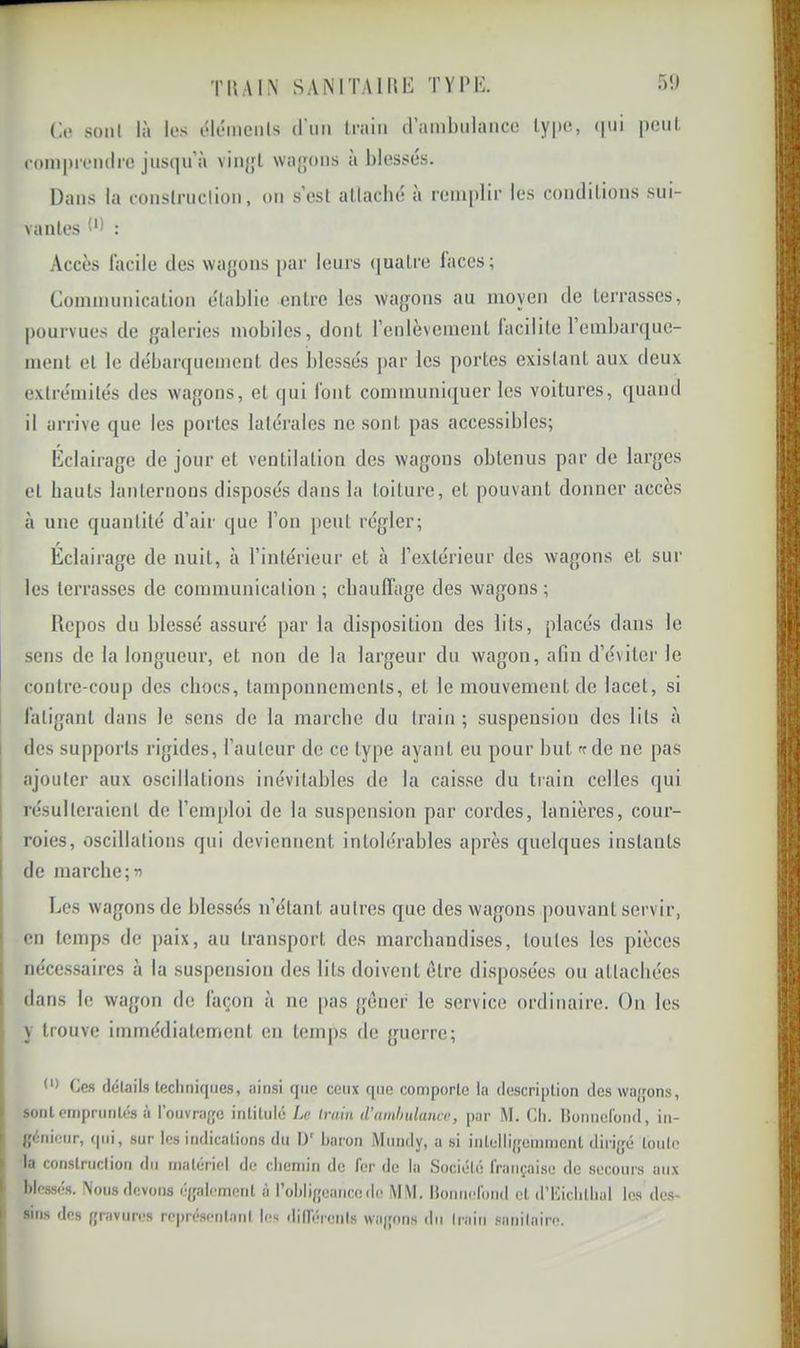 TUA IN SAiMTAlME TYPE. T)!) (](î soiil là les éléinenis (riiii train (ramlnilaiice type, (|ui peut compreiulrc jusqu’à viiqjl \va{p)us à l)Iessés. Dans la couslrucliou, ou s’est atlaclu; a remplir les coiidilions sui- vantes P) : Accès làcile des wagons par leurs (juatre faces; Communication établie entre les wagons au moyen de terrasses, pourvues de galeries mobiles, dont l’enlèvement facilite Tembanjuc- ment et le débarquement des blessés |)ar les portes existant aux deux extrémités des wagons, et qui font cominuni(|uer les voitures, (juand il arrive que les portes latérales ne sont pas accessibles; Eclairage de jour et ventilation des wagons obtenus par de larges et hauts lanternons disposés dans la toiture, et pouvant donner accès à une quantité d’air que l’on peut régler; Éclairage de nuit, à l’intérieur et à l’extérieur des wagons et sur les terrasses de communication ; chaulfage des wagons ; Repos du blessé assuré par la disposition des lits, placés dans le sens de la longueur, et non de la largeur du wagon, afin d’éviter le contre-coup des chocs, tamponnements, et le mouvement de lacet, si 1 fatigant dans le sens de la marche du train; suspension des lits à I des supports rigides, l’auteur de ce type ayant eu pour but ^ de ne pas ajouter aux oscillations inévitables de la caisse du train celles qui résulteraient de l’emploi de la suspension par cordes, lanières, cour- roies, oscillations qui deviennent intolérables après quelques instants I de marche;w Les wagons de blessés n’étant autres que des wagons pouvant servir, en temps de paix, au transport des marchandises, toutes les pièces nécessaires à la suspension des lits doivent être disposées on attachées [ dans le wagon de façon à no [>as gêner le service ordinaire. On les ' y trouve immédiatement en temps de guerre; I (') Ces (lélaits lectiniques, ainsi que ceux (|iie comporlc la descriplion des wajjons, sont eniprunlés à l’ouvrage inlilulé La Iruin d’ainhulanca, par M. Cli. nomicrond, in- j geinieur, qui, sur les indications du D' baron Miindy, a si inleltigemmcnl dirigé loulo , la conslruclion du matériel de chemin de fer de la Société française de secours aux I blessé». Nous devons également à rohligeanccîle MM. |{ouuerond cl d’Cichlliül les des- sins des gravures re|)résenlanl les dillérenis wagons du Iraiu .sanilaire.