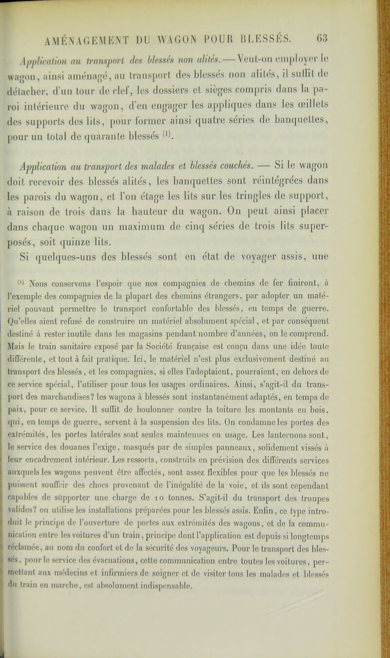 r AMKNACKMKNT DU W\r.UN l'OUD IIURSSUS. Ü3 Al}l)l{c(ition (iH trausporl (las blessés non alliés. — Veul-oii employer i(! wayoïi, ainsi ainénajjé, an Iransjiorl dos blossos non alilos, il snllil do délacher, d’nn four de clef, les dossiers el sièges compris dans la pa- roi inlérieure du wagon, d’en engager les appliques dans les œillets des supports des lits, pour former ainsi quatre sériés de banquettes, pour un total de quarante blessés d). Application au transport des malades et blessés couchés. — Si le wagon doit recevoir des blessés alités, les banquettes sont réintégrées dans les parois du wagon, et l’on étage les lits sur les tringles de support, à raison de trois dans la hauteur du wagon. On peut ainsi placer dans chaque wagon un maximum de cinq séries de trois lits super- posés, soit quinze lits. Si quelques-uns des blessés sont en état de voyager assis, une Nous conservons l’espoir que nos compagnies de chemins de fer finiront, à l’exemple des compagnies de la plupart des chemins étrangers, par adopter un malé- riel pouvant permettre le transport confortable des blessés, en temps de guerre. Qu’elles aient refusé de construire un matériel absolument spécial, et par conséquent destiné à rester inutile dans les magasins pendant nombre d’années, on le comprend. Mais le train sanitaire exposé par la Société française est conçu dans une idée toute diDTérenle, et tout à fait pratique. Ici, le matériel n’est plus exclusivement destiné au i transport des blessés, et les compagnies, si elles l’adoptaient, pourraient, en dehors de ce service spécial, l’utiliser pour tous les usages ordinaires. Ainsi, s’agit-il du trans- port des marchandises? les wagons <à blessés sont instantanément adaptés, en temps do paix, pour ce service. Il suffit de boulonner contre la toiture les montants en bois, qui, en temps de guerre, servent à la suspension des lits. On condamne les portes des extrémités, les portes latérales sont seules maintenues en usage. Les lanternons sont, I le service des douanes l’exige, masqués par de simples panneaux, solidement vissés à leur encadrement intérieur. Les ressorts, construits en prévision des différents services auxquels les wagons peuvent être affectés, sont assez flexibles pour que les blessés ne puissent souffrir des chocs provenant de l’inégalité de la voie, et ils sont cependant capables de supporter une charge de lo tonnes. S’agit-il du transport des troupes I valides? on utilise les installations préparées pour les blessés assis. Enfin, ce type intro- duit le principe de l’ouverture de portes aux extrémités des wagons, et de la commu- nication entre les voitures d’un train, principe dont l’application est depuis si longtemps réclamée, au nom du confort et de la sécurité des voyageurs. Pour le transport des bles- sés, pour le service des évacuations, cette communication entre toutes les voitures, per- mettant aux médecins et infirmiers de soigner et de visiter tous les malades el blessés du train en marche, est absolument indispensable. à