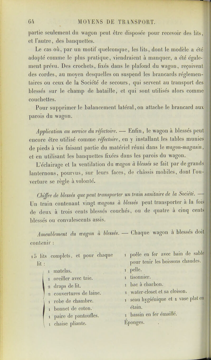 ])arlic seulenienl tlu wagon peut ôLre disposée pour recevoir des lits, et l’autre, des banquettes. Le cas où, par un molif quelconque, les lits, dont le modèle a été adopté comme le plus pratique, viendraient à manquer, a été égale- ment prévu. Des crochets, fixés dans le plafond du wagon, reçoivent des coi’des, au moyen desquelles on suspend les brancards réglemen- taires ou ceux de la Société de secours, qui servent au transport des blessés sur le champ de bataille, et qui sont utilisés alors comme couchettes. Pour supprimer le balancement latéral, on attache le brancard aux parois du wagon. Application au service du réfectoire. — Enfin, le wagon à blessés peut encore être utilisé comme réfectoire, en y installant les tables munies de pieds à vis faisant partie du matériel réuni dans le wagon-magasin, et en utilisant les banquettes fixées dans les parois du wagon. L’éclairage et la ventilation du wagon à blessés se fait par de grands lanternons, pourvus, sur leurs faces, de châssis mobiles, dont l’ou- verture se règle à volonté. Chiffre de blessés que peut transporter un train sanitaire de la Société. — Un train contenant vingt wagons à blessés peut transporter à la fois de deux à trois cents blessés couchés, ou de quatre à cinq cents blessés ou convalescents assis. - Ameublement du wagon à blessés. — Chaque wagon à blessés doit contenir : i5 lits complets, et pour chaque lit ; 1 m-Tlfllns. 1 poêle en fer avec bain de sable jiour tenir les boissons chaudes, j 1 pelle. I 1 tisonnier. j 1 bac à charbon. | 1 waler-closet et sa cloison. j 1 seau hygiénique et i vase plat cti étain. 1 bassin en fer émaillé. Éponges.