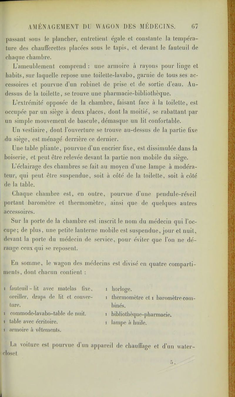 |»;issaiit sons le plnnclier, enlrelienl. éjfale el conslanle la lciii|)éi'a- lure des cliaullereüos placées sous le tapis, el devant le raiileuil de clnnpie chambre. L'ameublemenI comprend : une armoire à rayons pour linge et habits, sur bupielle repose une toilette-lavabo, garnie de tousses ac- cessoires et pourvue d’un robinet de prise et de sortie d’eau. Au- dessus de la toilette, se trouve une pbarmacie-bibliolbèque. L’exlrémité opposée de la chambre, faisant face à la toilette, est occupée par un siège à deux places, dont la moitié, se rabattant par un simple mouvement de bascule, démasque un lit confortable. Un vestiaire, dont l’ouverture se trouve au-dessus de la partie fixe du siège, est ménagé derrière ce dei’iiier. Une table pliante, pourvue d’un encrier fixe, est dissimulée dans la boiserie, et peut être relevée devant la partie non mobile du siège. L’éclairage des chambres se fait au moyen d’une lampe à modéra- teur, qui [)eut être suspendue, soit à coté de la toilette, soit à côté de la table. Chaque chambre est, en outre, pourvue d’une |)endule-réveil portant baromètre et thermomètre, ainsi que de quelques autres accessoires. Sur la porte de la chambre est inscrit le nom du médecin qui l’oc- cupe; de plus, une petite lanterne mobile est suspendue, jour et nuit, devant la ])orte du médecin de service, pour éviter (|ue l’on ne dé- range ceux qui se reposent. Un sonnne, le wagon des médecins est divisé on quatre comparti- ments, dont chacun contient : I fauteuil - lit avec matelas fixe, oreiller, draps de lit et couver- ture. 1 commode-lavabo-table fie nuit. 1 table avec écriloire. 1 armoire h vêtements. La voiture est [)ourviie d’un ap riosel 1 horloge. 1 thermomètre et 1 baromètre com- binés. 1 bibliothèque-pharmacie. 1 lani[)e à huile. areil de chaullage el d’un waler-