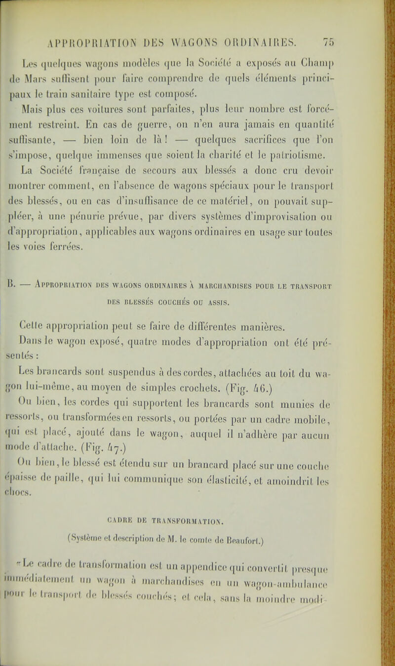 AIMMiOlMllATlON DKS WAGONS OIIDINAIUES. Li's (|U('l(|iios wa{}ons modèles (jiio la Soeièlé a exposes au Cliamp I de Mars snllisenl |)Our l'aire compreiulrc de (|uels éléments princi- paux le train sanitaire ly[)C est composé. Mais plus ces voilures sont parlaites, plus leur nombre est l’orcé- inenl restreint. En cas de {juerre, on n’en aura jamais en ([uantilé sullisanle, — bien loin de là! — quelques sacrifices que l’on s’impose, quelque immenses (|ue soient la charité et le patriotisme. La Société Irançaisc de secours aux blessés a donc ciu devoir montrer comment, en l’absence de wagons spéciaux pour le transport des blessés, ou en cas d’insufiisance de ce matériel, on [louvait sup- ])léer, à une. [lénurie prévue, par divers systèmes d’improvisation ou d’appropriation, applicables aux wagons ordinaires en usage sur toutes les voies ferrées. b. — Appropiuatiox des w.agons okdi.xaiues à marchandises pour le transport DES blessés couchés OU ASSIS. Getle appi’opriation peut se faire de dilférentes manières. Dans le wagon exposé, quatre modes d’appropriation ont été pré- sentés : Les brancards sont suspendus a des cordes, attachées au toit du wa- gon lui-mème, au moyen de simples crochets. (Fig. ZiG.) Ou bien, les cordes qui supportent les brancards sont munies de ressorts, ou transformées en ressorts, ou portées par un cadre mobile, ipii est placé, ajouté dans le wagon, auquel il n’adhère par aucun mode d’attache. (Fig. /17.) Ou bien, le bles.'^é est étendu sur un brancard placé sur une couche épaisse de paille, <|ui lui communique son élasticité, et amoindrit les chocs. CADRE DE THANSKORMATIO.N. (.Système ot rlpscriptioii de M. le comIe de Beaiiforl.) Le cadre de transformation est un appendice ([ni immédialemenl un wagon à marchandises en un pour le traiisporl de blessés couchés; et i-ela, sans convertit presipie wagon-amhulaiici' la moiiidn' modi- L