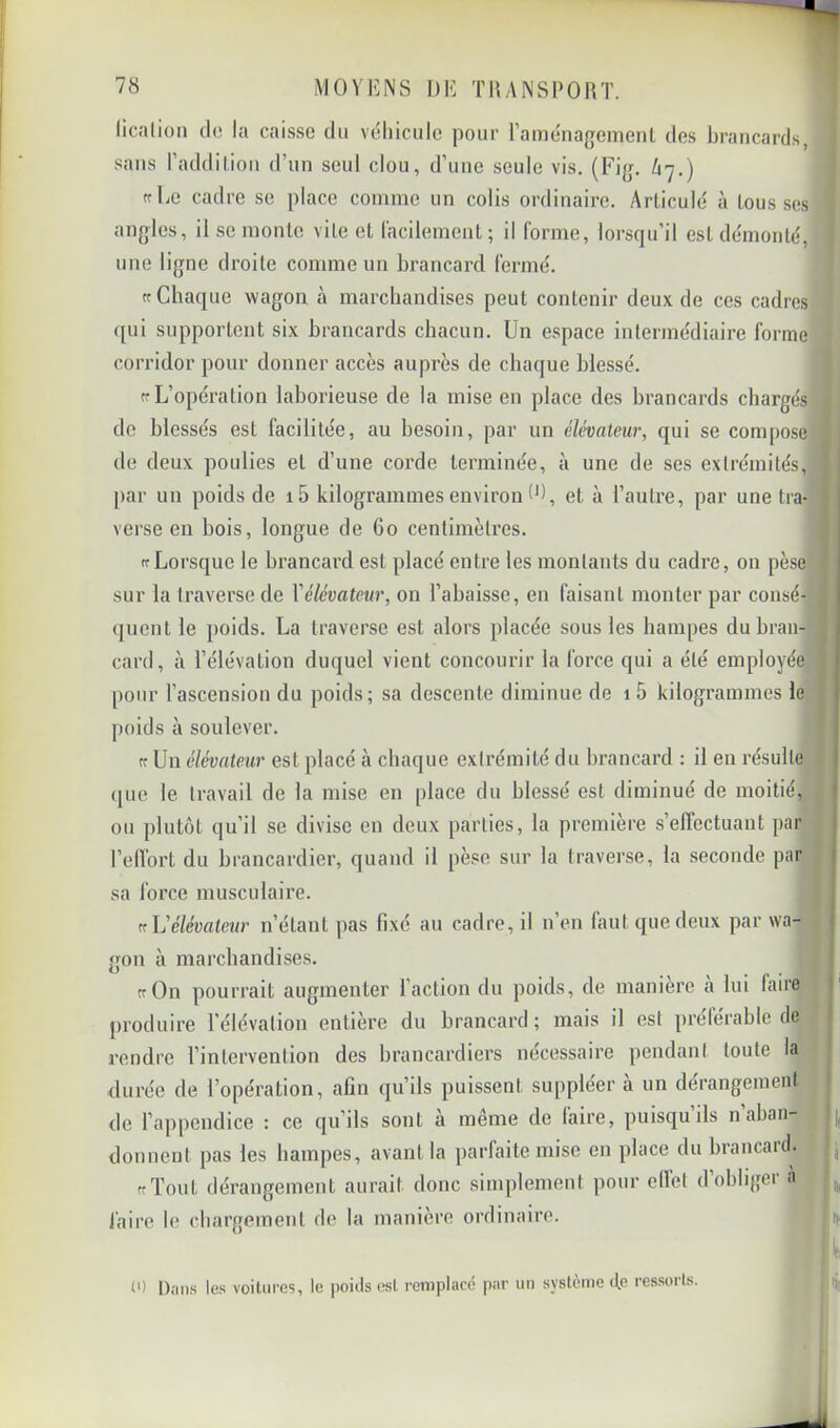 licalion do la caisse du véhicule pour raménagement des brancards, sans l’addil-ion d’un seul clou, d’une seule vis. (Fig. 67.) (fEe cadre se place comme un colis ordinaire. ArLiculé à lous ses angles, il se moiUe vile et facilement; il forme, lorsqu’il est démonté, une ligne droite comme un brancard fermé. ft Chaque wagon à marchandises peut contenir deux de ces cadres ([ui supportent six brancards cbacun. Un espace intermédiaire forme corridor pour donner accès auprès de chaque blessé. ff L’opération laborieuse de la mise en place des brancards chargés de blessés est facilitée, au besoin, par un élévateur, qui se compose de deux poulies et d’une corde terminée, à une de ses extrémités, par un poids de i5 kilogrammes environ (b, et à l’autre, par une tra- j verse en bois, longue de 60 centimètres. (cLorsque le brancard est placé entre les montants du cadre, on pèsej sur la traverse de Yélévateur, on l’abaisse, en faisant monter par consé- quent le poids. La traverse est alors placée sous les hampes dubrann card, à l’élévation duquel vient concourir la force qui a été employée pour l’ascension du poids; sa descente diminue de i5 kilogrammes le poids à soulever. tr Un élévateur est placé à chaque extrémité du brancard : il en résulte (|uo le travail de la mise en place du blessé est diminué de moitié, ou plutôt qu’il se divise en deux parties, la première s’effectuant par j l’effort du brancardier, quand il pèse sur la traverse, la seconde par | sa force musculaire. 1 (fléélévateur n’étant pas fixé au cadre, il n’en faut que deux par wa- { gon à marcbandises. ‘ trOn pourrait augmenter l’action du poids, de maniéré a lui faire I' produire l’élévation entière du brancard; mais il est préférable de ' rendre l’intervention des brancardiers nécessaire pendant toute la rluréc de l’opération, afin qu’ils puissent suppléer a un dérangement de l’appendice : ce qu’ils sont à même de faire, puisqu’ils n’aban- donnent pas les hampes, avant la parfaite mise en place du brancaid. , ttTout dérangement aurait donc simplement pour effet dobligei à faire le chargement de la manière ordinaire. |if (') Dans les voitures, le poids («I remplacé par un système do ressorts.