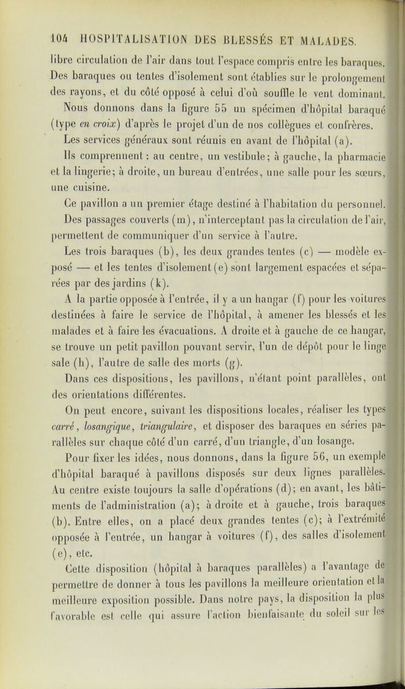 libre circulation de l’air dans tout l’espace compris entre les baraques. Des baraques ou lentes d’isolement sont établies sur le prolonjjemenl des rayons, et du côté opposé à celui d’où souille le vent dominant. Nous donnons dans la ligure 55 un spécimen d’hôpital baraqué (type en croix) d’après le projet d’un de nos collègues et confrères. Les services généraux sont réunis en avant de l’hèpilal (a). Ils comprennent: au centre, un vestibule; à gauche, la pbarmacie ’ et la lingerie; à droite, un bureau d’entrées, une salle pour les sœurs, une cuisine. Ce pavillon a un premier étage destiné à l’habitation du personnel. Des passages couverts (m), n’interceptant pas la circulation de l’air, permettent de communiquer d’un service à l’autre. Les trois baraques (b), les deux grandes tentes (c) — modèle ex- posé — et les tentes d’isolement (e) sont largement espacées et sépa- rées par des jardins (k). A la partie opposée à l’entrée, il y a un hangar (f) pour les voitures destinées à faire le service de l’hôpital, à amener les blessés et les malades et à faire les évacuations. A droite et à gauche de ce hangar, se trouve un petit pavillon pouvant servir, l’un de dépôt pour le linge sale (h), l’autre de salle des morts (g). Dans ces dispositions, les pavillons, n’étant point parallèles, ont des orientations différentes. On peut encore, suivant les dispositions locales, réaliser les types carré, losangique, triangulaire, et disposer des baraques en séries pa- rallèles sur chaque côté d’un carré, d’un triangle, d’un losange. Pour Gxer les idées, nous donnons, dans la ligure 56, un exemple j d’hôpital baraqué à pavillons disposés sur deux lignes parallèles, i Au centre existe toujours la salle d’opérations (d); en avant, les bâti- ? ments de l’administration (a); adroite et à gauche, trois baraques (b). Entre elles, on a placé deux grandes tentes (c); à l’extrémité | opposée à l’entrée, un hangar à voitures (f), des salles d isolement f (e), etc. Cette disposition (hôpital à baraques parallèles) a l’avantage de permettre de donner à tous les pavillons la meilleure orientation cl la meilleure exposition possible. Dans notre pays, la disposition la plus favorable est celle qui assure l’action bienlaisante du soleil sur les