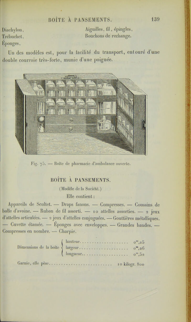 131) IJOiTl<: À l'ANSEiVIEiNTS. Üiacliyloii, Aig-iiilles, fil, ëpiiigles, Trébuclicl, iîouclions de recliange. É[)onges, Un des modèles est, pour la lacililé du LransporL, entouré d’une double courroie Irès-lbrle, munie d’une poignée. Fijf. 7.'). — Hoîl.e de pharmacie d’ambulance ouverte. BOITE À PANSEMENTS. (Modèle de la Société.) Elle contient : Appareils de Scultet. — Draps Canons. — Compresses. — Coussins de balle d’avoine. — Ruban de fil assorti. — 10 attelles assorties. — 2 jeux d’attelles articulées. — 2 jeux d’attelles conjuguées. — Gouttières métalliques. — Cuvette élaméc. — Eponges avec enveloppes. — Grandes bandes. — Compresses en nombre. — Charpie. Dimensions de la boîte o',a5 o‘“,3C) o',5a baiiteur. largeur. . longueur,