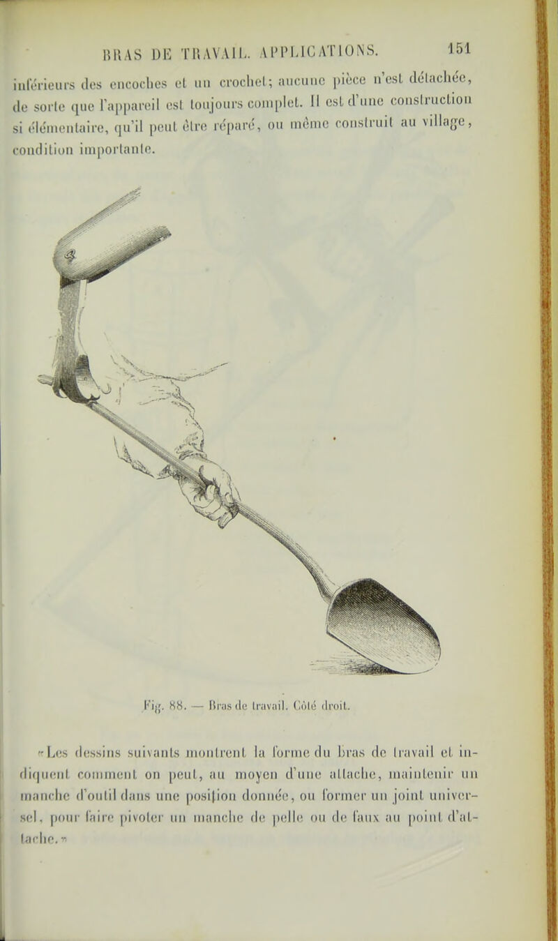 lîHAS DK TUAVAll. Al’PUCATlüNS. inférieurs des encoches el un crochet; aucune pièce n est délacliee, de sorte 400 rapi)areil est lonjonrs coniplel. Il est d’une construclion si élémentaire, qu’il peul être réparé, ou même construit au village, condition importante. K8. — hras ite Irnvait. Gôlé itroil. Les dessins suivants montrent la forme du bras de travail et in- rliquent comment on peut, au moyen d'une attache, maintenir un manche d’outil dans une |)osi(ion donnée, ou l’ormer un joint univer- sel, pour faire |tivoter un manche de jielle ou de (aux au point d’at- tache.