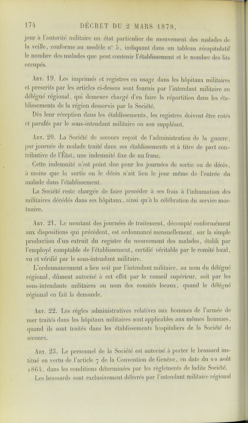 jour a 1 aiilorilé niililaire un c^lal, parliculier tlii mouvcmeiil des malades de la veille, conronnc au modèle ii“ 5, indiquant dans un tableau récapitulatil' le nombre des malades ([uc peut contenir l’établissement et le nombre dos lils occupés. Art. J 9. Les imprimés et registres en usage dans les hôpitaux militaires et prescrits par les articles ci-dessus sont fournis par l’intendant militaire au délégué régional, qui demeure chargé d’en faire la répartition dans les éta- blissements de la région desservis par la Société. Dès leur réception dans les établissements, les registres doivent être cotés et parafés par le sous-intendant militaire ou son suppléant. Art. 20. La Société de secours reçoit de l’administration de la guerre, par jouiTiée de malade traité dans ses établissements et à titre de part con- tributive de l’Etat, une indemnité (ixe de un franc. Cette indemnité n’est point due pour les journées de sortie ou de décès, à moins que la sortie ou le décès n’ait lieu le jour môme de l’entrée du malade dans l’établissement. La Société reste chargée de faire procéder à ses frais à l’inhumation des militaires décédés dans ses hôpitaux, ainsi qu’è la célébration du service mor- tuaire. Art. 21. Le montant des journées de traitement, décompté conformément aux dispositions qui précèdent, est ordonnancé mensuellement, sur la simple production d’un extrait du registre du mouvement des malades, établi par l’employé comptable de l’établissement, certifié véritable par le comité local, vu et vérifié par le sous-intendant militaire. L’ordonnancement a lieu soit par l’intendant militaire, au nom du délégué régional, dûment autorisé à cet ed’et par le conseil supérieur, soit par les sous-intendants militaires au nom des comités locaux, quand le déléf>ué régional en fait la demande. Art. 22. Les règles administratives relatives aux hommes de l’armée de mer traités dans les hôpitaux militaires sont applicables aux mômes hommes, cpiand ils sont traités dans les établissements hospitaliers de la Société de secours. Art. 2,3. Le personnel de la Société est autorisé à porter le brassard ins- titué en vertu de l’article 7 de la Convention do Genève, en date du a a août i8()/i, dans les conditions déterminées par les règlements de ladite Société. Les brassards sont exclusivement délivrés par l’intendant militaire régional