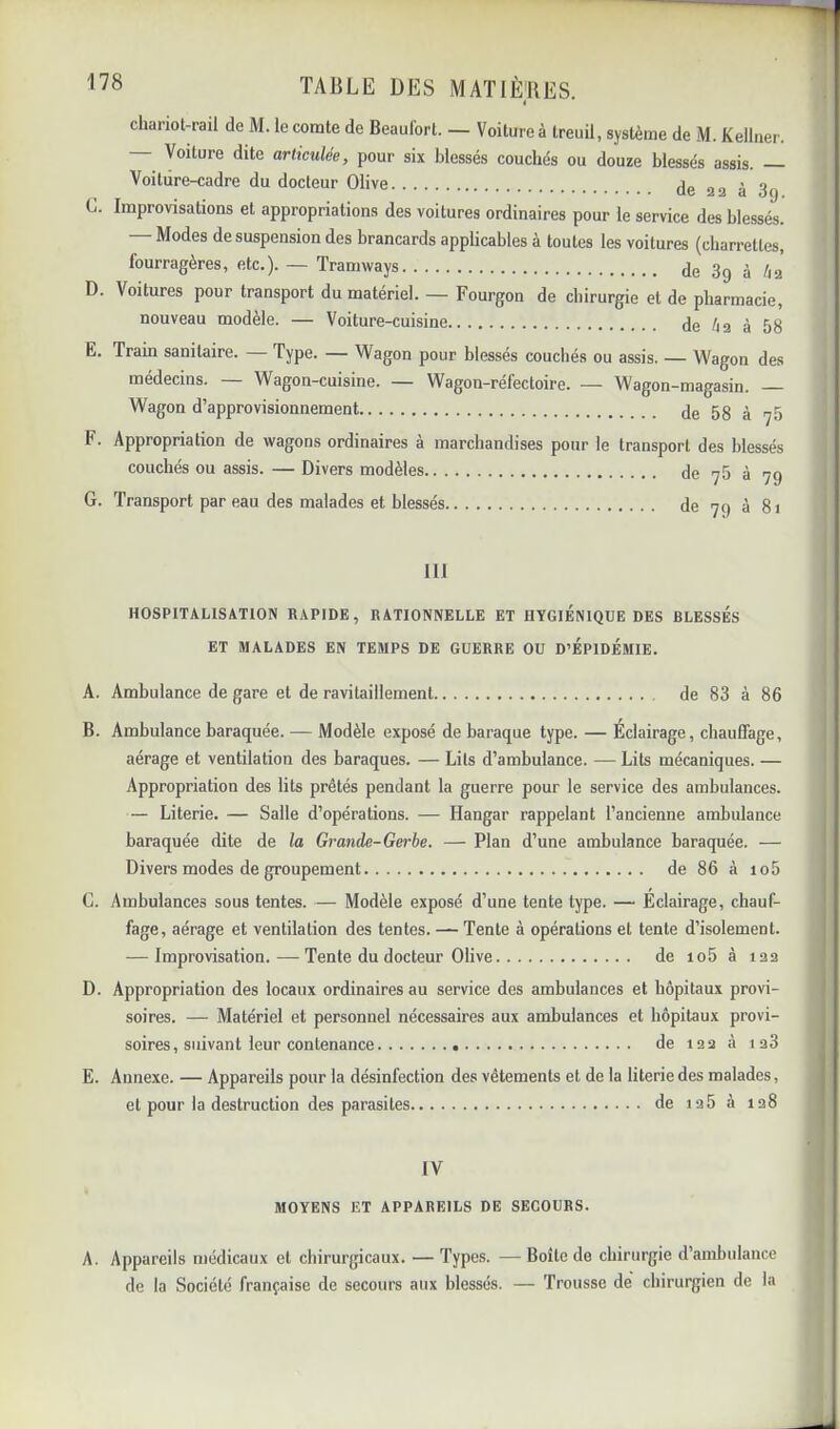 chariol-rail de M. le comte de Beaulbrt. — Voiture à treuil, système de M. Kellner. — Voiture dite articulée, pour six blessés couchés ou douze blessés assis. — Voiture-cadre du docteur Olive de aa à 3g C. Improvisations et appropriations des voitures ordinaires pour le service des blessés. — Modes de suspension des brancards applicables à toutes les voitures (charrettes, fourragères, etc.). — Tramways de 3g à èa D. Voitures pour transport du matériel. — Fourgon de chirurgie et de pharmacie, nouveau modèle. — Voiture-cuisine de èa à 58 E. Train sanitaire. — Type. — Wagon pour blessés couchés ou assis. — Wagon des médecins. — Wagon-cuisine. — Wagon-réfectoire. — Wagon-magasin. Wagon d’approvisionnement Je 5g ^ ^5 F. Appropriation de wagons ordinaires à marchandises pour le transport des blessés couchés ou assis. — Divers modèles Je >y5 à 7g G. Transport par eau des malades et blessés de 7 g à 81 111 HOSPITALISATION RAPIDE, RATIONNELLE ET HYGIENIQUE DES BLESSES ET MALADES EN TEMPS DE GUERRE OU D’EPIDEMIE. A. Ambulance de gare et de ravitaillement de 83 à 86 B. Ambulance baraquée. — Modèle exposé de baraque type. — Éclairage, chauffage, aérage et ventilation des baraques. — Lits d’ambulance. — Lits mécaniques. — Appropriation des lits prêtés pendant la guerre pour le service des ambulances. — Literie. — Salle d’opérations. — Hangar rappelant l’ancienne ambulance baraquée dite de la Gi'unde-Gerbe. — Plan d’une ambulance baraquée. — Divers modes de groupement de 86 à io5 G. Ambulances sous tentes. — Modèle exposé d’une tente type. — Éclairage, chauf- fage, aérage et ventilation des tentes. — Tente à opérations et tente d’isolement. — Improvisation. — Tente du docteur Olive de io5 à laa D. Appropriation des locaux ordinaires au service des ambulances et hôpitaux provi- soires. — Matériel et personnel nécessaires aux ambulances et hôpitaux provi- soires, suivant leur contenance de laa à 1 a3 E. Annexe. — Appareils pour la désinfection des vêtements et de la literie des malades, et pour la destruction des parasites de ia5 à ia8 IV MOYENS ET APPAREILS DE SECOURS. A. Appareils médicaux et chirurgicaux. — Types. — Boîte de chirurgie d’ambulance de la Société française de secours aux blessés. — Trousse dé chirurgien de la