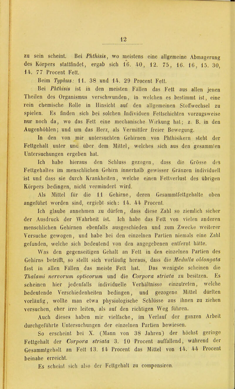 XU sein scheint. Bei Phthisis, wo meistens eine aligemeine Abmagerung des Körpers stattfindet, ergab sicli 16. 40, 12. 75, 16. 16, 15. 30, 14. 77 Procent Fett. Beim Typhus: 11. 38 und 14. 29 Procent Fett. Bei Phthisis ist in den meisten Fällen das Fett aus allen jenen Theilen des Organismus verschwunden, in welchen es bestimmt ist, eine rein chemische Rolle in Hinsicht auf den allgemeinen Stoffwechsel zu spielen. Es finden sich bei solchen Individuen Fellschichten vorzugsweise nur noch da, wo das Fett eine mechanische Wirkung hat; z. B. in den Augenhöhlen; und um das Herz, als Vermittler freier Bewegung. In den von mir untersuchten Gehirnen von Phthisikern steht der Fettgehalt unter unu über dem Mittel, welches sich aus den gesammlen Untersuchungen ergeben hat. Ich habe hieraus den Schluss gezogen, dass die Grösse des Fettgehaltes im menschlichen Gehirn innerhalb gewisser Gränzen individuell ist und dass sie durch Krankheiten, welche einen Feltverlust des übrigen Körpers bedingen, nicht vermindert wird. Als Mittel für die 11 Gehirne, deren Gesammtfettgehalte oben angeführt worden sind, ergiebt sich: 14. 44 Procent. Ich glaube annehmen zu dürfen, dass diese Zahl so ziemlich sicher der Ausdruck der Wahrheit ist. Ich habe das Fett von vielen anderen menschlichen Gehirnen ebenfalls ausgeschieden und zum Zwecke weiterer Versuche gewogen, und habe bei den einzelnen Partien niemals eine Zahl gefunden, welche sich bedeutend von den angegebenen entfernt halte. Was den gegenseitigen Gehalt an Fett in den einzelnen Partien des Gehirns betrifft, so stellt sich vorläufig heraus, dass die Medulla ohlongata fast in allen Fällen das meiste Fett hat. Das wenigste scheinen die Thalami nervorum opticorum und die Corpora striata zu besitzen. Es scheinen hier jedenfalls individuelle Verhältnisse einzutreten, welche bedeutende Verschiedenheilen bedingen, und gezogene Mittel dürften vorläufig, wollte man etwa physiologische Schlüsse aus ihnen zu ziehen versuchen, eher irre leiten, als auf den richtigen Weg führen. Auch dieses haben mir vielfache, im Verlauf der ganzen Arbeit durchgeführte Untersuchungen der einzelnen Partien bewiesen. So erscheint bei X. (Mann von 38 Jahren;) der höchst geringe Fettgehall der Corpora striata 3. 10 Procent auffallend, während der Gesammtgehiilt an Fell 13. 14 Procent das Mittel von 14. 44 Procent beinahe erreicht. Es scheint sich also der Fettgehalt zu compensiron.