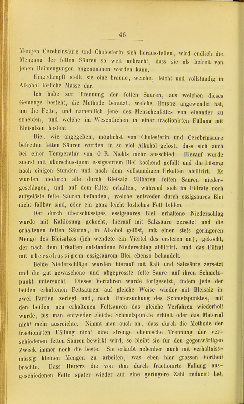 40 Mongon Corebrinsäure niiid Clioloslerin sich heraiissicllen, wird endlich die Mongtinn; der fnUen Siiiiren so weit gobrachl, dass sie als befroit von jenen Beimengungen angenommen werden Itann. Eingedampft stellt sie eine braune, weiche, leicht und vollständig in Alkohol losliche Masse dar. Ich habe zur Trennung der fetten Säuren, aus welchen dieses Gemenge besteht, die Methode benützt, welche Heintz angeM'endet hat, um die Feite, und namentlich jene des Mcnschenfelles von einander zu scheiden, und welche im Wesentlichen in einer fractionirten Fällung mit Bleisalzen besieht. Die, wie angegeben, möglichst von Gholesterin und Cerebrinsäure befreiten fetten Säuren wurden in so viel Alkohol gelöst, dass sich auch bei einer Temperatur von 0 R. Nichts mehr ausschied. Hierauf wurde zuerst mit überschüssigem essigsaurem Blei kochend gefällt und die Lösung nach einigen Stunden und nach dem vollständigen Erkalten abflitrirt. Es wurden hiedurch alle durch Bleisalz fällbaren feiten Säuren nieder- geschlagen, und auf dem Filter erhalten, während sich im Filtrate noch aufgelöste fette Säuren befanden, welche entweder durch essigsaures Blei nicht fällbar sind, oder ein ganz leicht lösliches Fett bilden. Der durch überschüssiges essigsaures Blei erhaltene Niederschlag wurde mit Kalilösung gekocht, hierauf mit Salzsäure zersetzt und die erhaltenen fetten Säuren, in Alkohol gelöst, mit einer stets geringeren Menge des Bleisalzes (ich wendete ein Viertel des ersteren an), gekocht, der nach dem Erkalten entstandene Niederschlag abfiltrirt, und das Filtral mit überschüssigem essigsaurem Blei ebenso behandelt. Beide Niederschläge wurden hierauf mit Kali und Salzsäure zersetzt und die gut gewaschene und abgepresste fette Säure auf ihren Schmelz- punkt untersucht. Dieses Verfahren wurde fortgesetzt, indem jede der beiden erhaltenen Fettsäuren auf gleiche Weise wieder mit Bleisalz in zwei Partien zerlegt und, nach Untersuchung des Schmelzpunktes, mit den beiden neu erhaltenen Fettsäuren das gleiche Verfahren wiederholt wurde, bis man entweder gleiche Schmelzpunkte erhielt oder das Material nicht mehr ausreichte. Nimmt man auch an, dass durch die Methode der fractionirten Fällung nicht eine strenge chemische Trennung der ver- schiedenen fetten Säuren bewirkt wird, so bleibt sie für den gegenwärtigen Zweck immer noch die beste. Sie erlaubt nebenher auch mit verhältniss- mässig kleinen Mengen zu arbeilen, was eben hier grossen Vortheil brachte. Dass Heintz die von ihm durch fractionirte Fällung aus- geschiedenen Fette später wieder auf eine geringere Zahl reducirt hat,