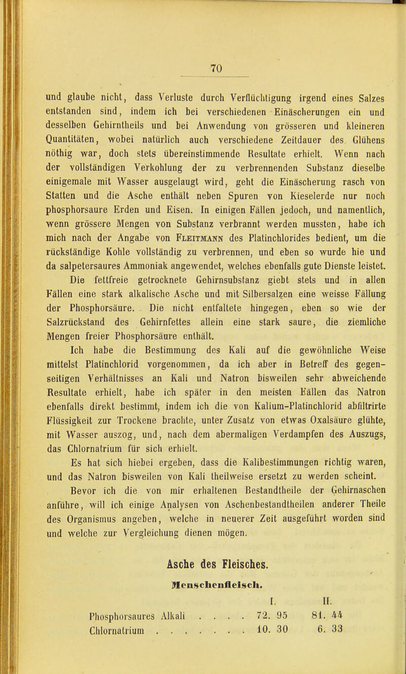 und glaube nicht, dass Verluste durch Verflüchligung irgend eines Salzes entstanden sind, indem ich bei verschiedenen Einäscherungen ein und desselben Gehirntheils und bei Anwendung von grösseren und kleineren Quantitäten, wobei natürlich auch verschiedene Zeildauer des Glühens nöthig war, doch stets übereinstimmende Resultate erhielt. Wenn nach der vollständigen Verkohlung der zu verbrennenden Substanz dieselbe einigemale mit Wasser ausgelaugt wird, geht die Einäscherung rasch von Statten und die Asche enthält neben Spuren von Kieselerde nur noch phosphorsaure Erden und Eisen. In einigen Fällen jedoch, und namentlich, vrenn grössere Mengen von Substanz verbrannt werden raussten, habe ich mich nach der Angabe von Fleitmann des Platinchlorides bedient, um die rückständige Kohle vollständig zu verbrennen, und eben so wurde hie und da salpetersaures Ammoniak angewendet, welches ebenfalls gute Dienste leistet. Die fettfreie getrocknete Gehirnsubstanz giebt stets und in allen Fällen eine stark alkalische Asche und mit Silbersalzen eine weisse Fällung der Phosphorsäure. Die nicht entfaltete hingegen, eben so wie der Salzrückstand des Gehirnfettes allein eine stark saure, die ziemliche Mengen freier Phosphorsäure enthält. Ich habe die Bestimmung des Kali auf die gewöhnliche Weise mittelst Platinchlorid vorgenommen, da ich aber in Betreff des gegen- seitigen Verhältnisses an Kali und Natron bisweilen sehr abweichende Resultate erhielt, habe ich später in den meisten Fällen das Natron ebenfalls direkt bestimmt, indem ich die von Kalium-Platinchlorid abfiltrirte Flüssigkeit zur Trockene brachte, unter Zusatz von etwas Oxalsäure glühte, mit Wasser auszog, und, nach dem abermaligen Verdampfen des Auszugs, das Chlornatrium für sich erhielt. Es hat sich hiebei ergeben, dass die Kalibestimmungen richtig waren, und das Natron bisweilen von Kali theilweise ersetzt zu werden scheint. Bevor ich die von mir erhaltenen Bestandtheile der Gehirnaschen anführe, will ich einige Analysen von Aschenbeslandtheilen anderer Theile des Organismus angeben, welche in neuerer Zeit ausgeführt worden sind und welche zur Vergleichung dienen mögen. Asche des Fleisches. JMcnschenilelsch. Phosphorsaures Alkali Chlornalrium . . , I. 72. 95 10. 30 II. 81. U 6. 33