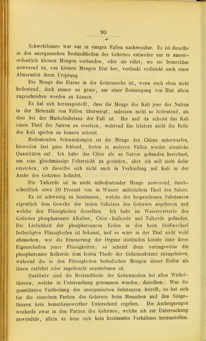 Schwefelsäure war nur in einigen Fällen nachweisbar. Es ist dieselbe in den anorganischen Beslandtheilen des Gehirnes entweder nur in ausser- ordentlich kleinen Mengen vorhanden, oder sie rührt, wo sie bemerkbar anwesend ist, von kleinen Mengen Blut her, verdankt vielleicht auch einer Abnormität ihren Ursprung. Die Menge des Eisens in der Gehirnasche ist, wenn auch eben nicht bedeutend, doch immer zu gross, um einer Beimengung von Blut allein zugeschrieben werden zu können. Es hat sich herausgestellt, dass die Menge des Kali jene des Natron in der Mehrzahl von Fällen überwiegt, indessen nicht so bedeutend, als dies bei der Muskelsubslanz der Fall ist. Hie und da scheint das Kali einen Theil des Natron zu ersetzen, während das letztere nicht die Rolle des Kali spielen zu können scheint. Bedeutenden Schwankungen ist die Menge des Chlors unterworfen, bisweilen fast ganz fehlend, treten in anderen Fällen wieder ziemliche Quantitäten auf. Ich habe das Chlor als an Natron gebunden berechnet, um eine gleichmässige Uebersicht zu gestalten, aber ich will nicht dafür einstehen, ob dasselbe sich nicht auch in Verbindung mit Kali in der Asche des Gehirnes befindet. Die Talkerde ist in nicht unbedeutender Menge anwesend, durch- schnittlich etwa 30 Procent von in Wasser unlöslichem Theil des Salzes. Es ist schwierig zu bestimmen, welche der besprochenen Substanzen eigentlich dem Gewebe der festen Substanz des Gehirnes angehören und welche den Flüssigkeiten desselben. Ich habe im Wasserextracle des Gehirnes phosphorsaure Alkalien, Chlor-Kalkerde und Talkerde gefunden. Die Löslichkeit der phosphorsauren Erden in den beim Stoffwechsel betheiliglen Flüssigkeifen ist bekannt, und es wäre in der That nicht wohl abzusehen, wie die Erneuerung der Organe stattfinden könnte ohne diese Eigenschaften jener Flüssigkeiten; so scheint denn vorzugsweise die phosphorsaure Kalkerde dem festen Theile der Gehirnsubstanz anzugehören, während die in den Flüssigkeifen befindlichen Mengen dieser Erden als ihnen entführt oder zugebracht anzunehmen ist. Qualitativ sind die Bestandfheile der Gehirnaschen bei allen VVirbel- thieren, welche in Untersuchung genommen wurden, dieselben. Was die quantitative Vertheilung der anorganischen Substanzen betrifft, so hat sich für die einzelnen Partien des Gehirnes beim Menschen und den Säuge- thieren kein bemerkenswerther Unterschied ergeben. Die Aschenmengen wechseln zwar in den Partien des Gehirnes, welche ich zur Untersuchung anwendete, allein es liess sich kein bestimmtes Verhältniss herausstellen.