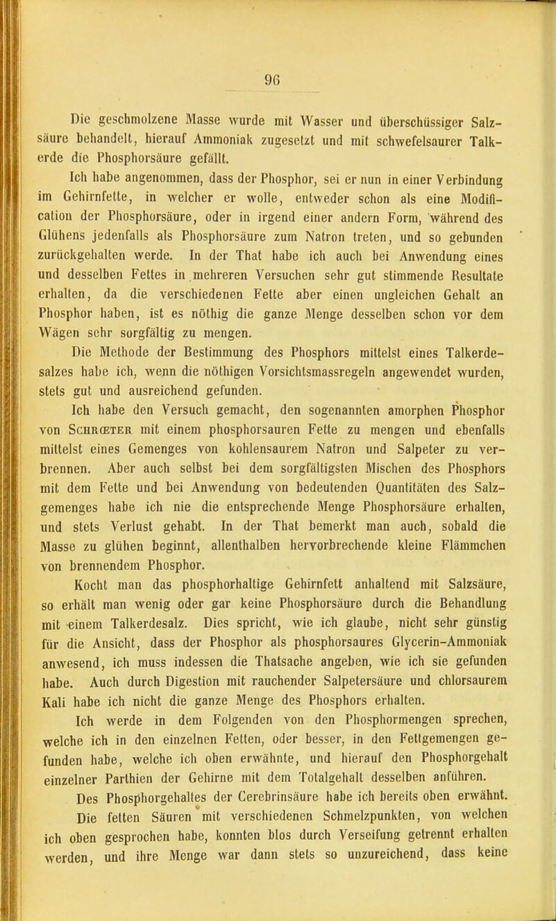 Die geschmolzene Masse wurde mit Wasser und überschüssiger Salz- säure behandelt, hierauf Ammoniak zugesetzt und mit schwefelsaurer Talk- erde die Phosphorsäure gefällt. Ich habe angenommen, dass der Phosphor, sei er nun in einer Verbindung im Gehirnfelte, in welcher er wolle, entweder schon als eine Modifi- cation der Phosphorsäure, oder in irgend einer andern Form, während des Glühens jedenfalls als Phosphorsäure zum Natron treten, und so gebunden zurückgehalten werde. In der That habe ich auch bei Anwendung eines und desselben Fettes in mehreren Versuchen sehr gut stimmende Resultate erhalten, da die verschiedenen Fette aber einen ungleichen Gehalt an Phosphor haben, ist es nöthig die ganze Menge desselben schon vor dem W^ägen sehr sorgfältig zu mengen. Die Methode der Bestimmung des Phosphors mittelst eines Talkerde- salzes habe ich, wenn die nöthigen Vorsichtsmassregeln angewendet wurden, stets gut und ausreichend gefunden. Ich habe den Versuch gemacht, den sogenannten amorphen Phosphor von ScHRffiTER mit einem phosphorsauren Fette zu mengen und ebenfalls mittelst eines Gemenges von kohlensaurem Natron und Salpeter zu ver- brennen. Aber auch selbst bei dem sorgfältigsten Mischen des Phosphors mit dem Fette und bei Anwendung von bedeutenden Quantitäten des Salz- gemenges habe ich nie die entsprechende Menge Phosphorsäure erhallen, und stets Verlust gehabt. In der That bemerkt man auch, sobald die Masse zu glühen beginnt, allenthalben hervorbrechende kleine Flämmchen von brennendem Phosphor. Kocht man das phosphorhaltige Gehirnfett anhaltend mit Salzsäure, so erhält man wenig oder gar keine Phosphorsäure durch die Behandlung mit einem Talkerdesalz. Dies spricht, wie ich glaube, nicht sehr günstig für die Ansicht, dass der Phosphor als phosphorsaures Glycerin-Ammoniak anwesend, ich muss indessen die Thatsache angeben, wie ich sie gefunden habe. Auch durch Digestion mit rauchender Salpetersäure und chlorsaurem Kali habe ich nicht die ganze Menge des Phosphors erhalten. Ich werde in dem Folgenden von den Phosphormengen sprechen, welche ich in den einzelnen Fetten, oder besser, in den Fetigeraengen ge- funden habe, welche ich oben erwähnte, und hierauf den Phosphorgehalt einzelner Parthien der Gehirne mit dem Totalgehall desselben anführen. Des Phosphorgehaltes der Cerebrinsäure habe ich bereits oben erwähnt. Die fetten Säuren mit verschiedenen Schmelzpunkten, von welchen ich oben gesprochen habe, konnten blos durch Verseifung getrennt erhalten werden, und ihre Menge war dann stets so unzureichend, dass keine