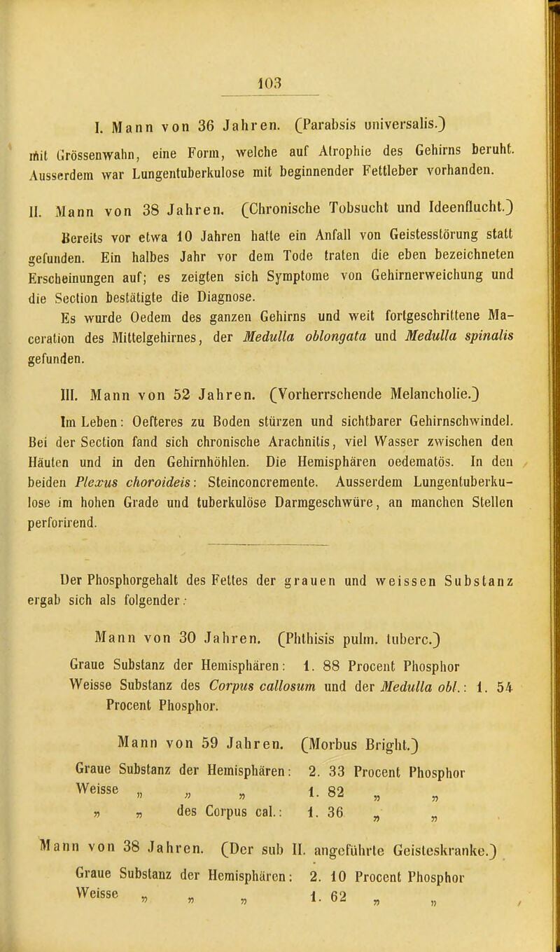 I. Mann von 36 Jahren. (Parabsis universalis.) rtit Ürössenwahn, eine Form, welche auf Atrophie des Gehirns beruht. Ausserdem war Lungentuberkulose mit beginnender Fettleber vorhanden. 11. Mann von 38 Jahren, (Chronische Tobsucht und Ideenflucht.) Bereits vor etwa 10 Jahren hatte ein Anfall von Geistesstörung statt gefunden. Ein halbes Jahr vor dem Tode traten die eben bezeichneten Erscheinungen auf; es zeigten sich Symptome von Gehirnerweichung und die Section bestätigte die Diagnose. Es wurde Gedern des ganzen Gehirns und weit fortgeschrittene Ma- ceration des Mittelgehirnes, der Medulla oblongata und Medulla spinalis gefunden. III. Mann von 52 Jahren. (Vorherrschende Melancholie.) Im Leben: Oefteres zu Boden stürzen und sichtbarer Gehirnschwindel. Bei der Section fand sich chronische Arachnitis, viel Wasser zwischen den Häuten und in den Gehirnhöhlen. Die Hemisphären oedematös. In den beiden Plexus choroideis : Steinconcreraente. Ausserdem Lungentuberku- lose im hohen Grade und tuberkulöse Darmgeschwüre, an manchen Stellen perforirend. Der Phosphorgehalt des Fettes der grauen und weissen Substanz ergab sich als folgender ; Mann von 30 Jahren, (Phthisis pulm. luberc.) Graue Substanz der Hemisphären: 1. 88 Proceut Phosphor Weisse Substanz des Corpus callosum und der Medulla obl.: 1. 54 Procent Phosphor. Mann von 59 Jahren. (Morbus Bright.) Graue Substanz der Hemisphären: 2. 33 Procent Phosphor Weisse „ „ „ 1. 82 » „ des Corpus cal.: 1. 36 „ Mann von 38 Jahren. (Der siib II. angeführte Geisleskranke.) Graue Substanz der Hemisphären: 2. 10 Procent Phosphor Weisse „ „ „ 1. 62 .