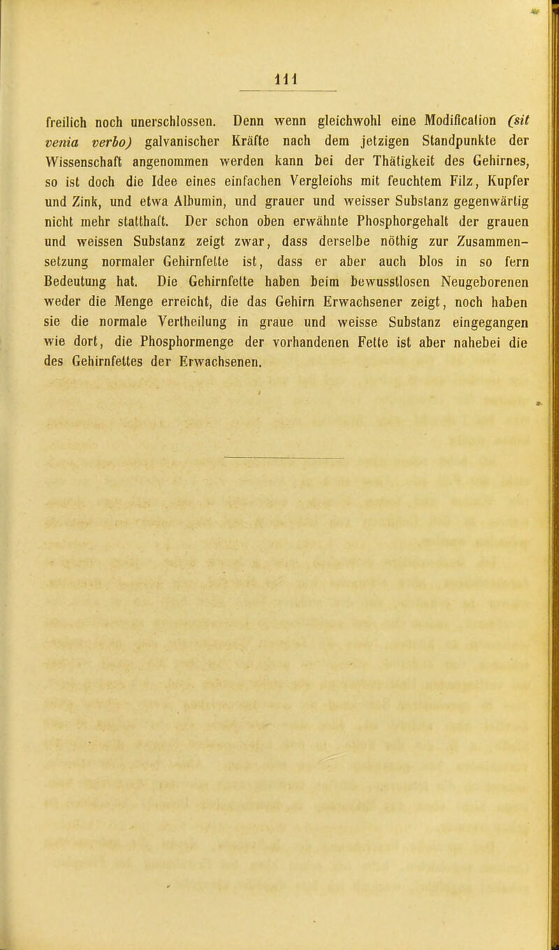 freilich noch unerschlossen. Denn wenn gleichwohl eine Modificalion (sit venia verbo) galvanischer Kräfte nach dem jetzigen Standpunkte der Wissenschaft angenommen werden kann bei der Thätigkeit des Gehirnes, so ist doch die Idee eines einfachen Vergleichs mit feuchtem Filz, Kupfer und Zink, und etwa Albumin, und grauer und weisser Substanz gegenwärtig nicht mehr statthaft. Der schon oben erwähnte Phosphorgehalt der grauen und weissen Substanz zeigt zwar, dass derselbe nöthig zur Zusammen- setzung normaler Gehirnfette ist, dass er aber auch blos in so fern Bedeutung hat. Die Gehirnfette haben beim bewusstlosen Neugeborenen weder die Menge erreicht, die das Gehirn Erwachsener zeigt, noch haben sie die normale Vertheilung in graue und weisse Substanz eingegangen wie dort, die Phosphormenge der vorhandenen Fette ist aber nahebei die des Gehirnfeltes der Erwachsenen.