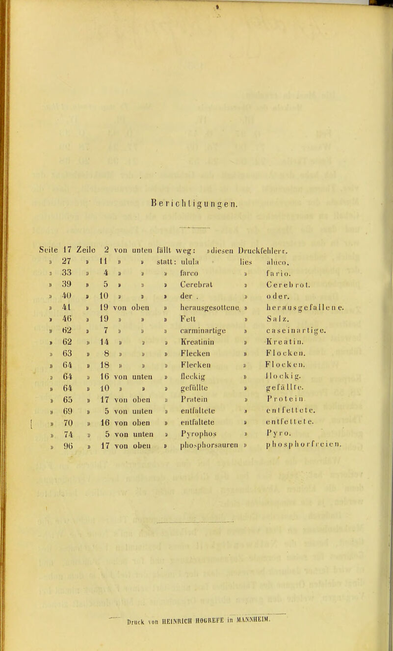 I Beiicliligungen. Seile 17 Zeile 2 von unten fällt weg: »diesen Jruckfelilei'i. » 27 > Ii II II Stiltt : ululii lies aluco. 33 » 4 u In reo fa rio. » 39 5 » » > Cerebral Cereb rot. 1) 40 10 > 1 der . u oder. » 41 19 von ol)en II heriiusgesoltene » Ii e r a u s g c l'a 11 e n e. > 4() > 19 II II D Fell II S a 1 z. H2 7 II II II carminartige » caseina rtige. 62 II 14 » II II Kreatinin II K re a t i n. » 63 II 8 II II II Flecken II F1 ecken. 1) 64 II 18 II II II Flerken 1) Flock eil. I! 64 II 16 von unten II lieckig » 110 c k i g. » 64 s 10 u II II gerülltc II gel'ä Ute. » 65 » 17 von oben II Pratein Protein » 69 II 5 von unlen II enliiillete eiil l ellele. II 70 II 16 von oben » enllallete II entl'e lle t e. II 74 I) 5 von unten II Pjrophos » Pyro. II 96 II 17 von oben t |ilio>pliursauren II p Ii 0 s|i Ii o r f l e ic n. Druck voll HEINRICH HOüREFE in MANNHEIM.