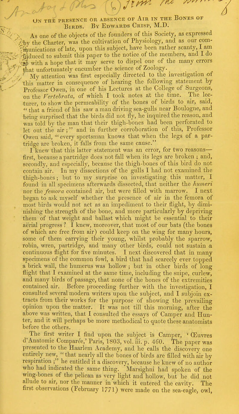 J UN THE PRESENCE OK ABSENCE OF AlR IN THE BONES OF Birds. By Edwards Crisp, M.D. > As one of the objects of the founders of this Society, as expressed ' /'by the Charter, was the cultivation of Physiology, and as our com- Tmunications of late, upon this subject, have been rather scanty, I am traduced to submit this paper to the notice of the members, and I do . !Q§ with a hope that it may serve to dispel one of the many errors €n tihat unfortunately encumber the science of Zoology. _ ^ ,' My attention was first especially directed to the investigation of ' this matter in consequence of hearing the following statement by Professor Owen, in one of his Lectures at the College of Surgeons, on the Vertebrata, of which I took notes at the time. The lec- turer, to show the permeability of the bones of birds to air, said,  that a friend of his saw a man driving sea-gulls near Boulogne, and being surprised that the birds did not fly, he inquired the reason, and was told by the man that their thigh-bones had been perforated to let out the air ; and in further corroboration of this, Professor Owen said,  every sportsman knows that when the legs of a par- tridge are broken, it falls from the same cause. I knew that this latter statement was an error, for two reasons— first, because a partridge does not fall when its legs are broken ; and, secondly, and especially, because the thigh-bones of this bird do not contain air. In my dissections of the gulls I had not examined the thigh-bones; but to my surprise on investigating this matter, I found in all specimens afterwards dissected, that neither the humeri nor the femora contained air, but were filled with marrow. I next began to ask myself whether the presence of air in the femora of most birds would not act as an impediment to their flight, by dimi- nishing the strength of the bone, and more particularly by depriving them of that weight and ballast which might be essential to their aerial progress ? I knew, moreover, that most of our bats (the bones of which are free from air) could keep on the wing for many hours, some of them carrying their young, whilst probably the sparrow, robin, wren, partridge, and many other birds, could not sustain -a continuous flight for five minutes. I next discovered that in many specimens of the common fowl, a bird that had scarcely ever topped a brick wall, the humerus was hollow; but in other birds of long flight that I examined at the same time, including the snipe, curlew, and many birds of passage, that none of the bones of the extremities contained air. Before proceeding further with the investigation, I consulted several modern writers upon the subject, and I subjoin ex- tracts from their works for the purpose of snowing the prevailing opinion upon the matter. It was not till this morning, after the above was written, that I consulted the essays of Camper and Hun- ter, and it will perhaps be more methodical to quote these anatomists before the others. The first writer I find upon the subject is Camper, * OEuvres d'Anatomie Compare'e,' Paris, 1803, vol. iii. p. 4G0. The paper was presented to the Haarlem Academy, and he calls the discovery one entirely new,  that nearly all the bones of birds are filled with air by respiration ; he entitled it a discovery, because he knew of no author who had indicated the same thing. Marsighni had spoken of the wing-bones of the pelican as very light and hollow, but he did not allude to air, nor the manner in which it entered the cavity. The first observations (February 1771) were made on the sea-eagle, owl,