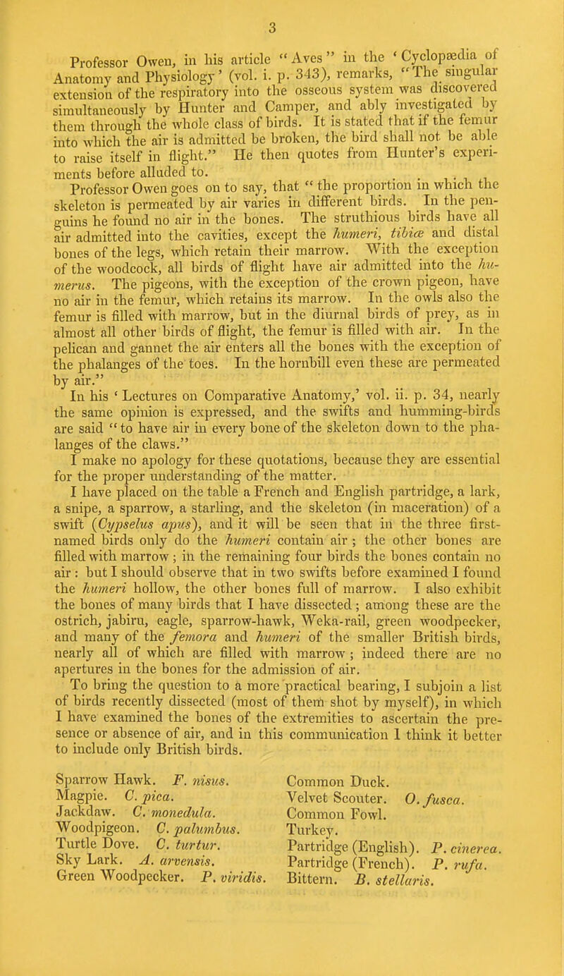 Professor Owen, in bis article Aves in the < Cyclopaedia of Anatomy and Physiology' (vol. i. p. 3-13), remarks, The singular extension of the respiratory into the osseous system was discovered simultaneously by Hunter and Camper, and ably investigated by them through the whole class of birds. It is stated that if the femur into which the air is admitted be broken, the bird shall not be able to raise itself in flight. He then quotes from Hunter's experi- ments before alluded to. . Professor Owen goes on to say, that  the proportion m which the skeleton is permeated by air varies in different birds. In the pen- guins he found no air in the bones. The struthious birds have all air admitted into the cavities, except the humeri, tibial and distal bones of the legs, which retain their marrow. With the exception of the woodcock, all birds of flight have air admitted into the hu- merus. The pigeons, with the exception of the crown pigeon, have no air in the femur, which retains its marrow. In the owls also the femur is filled with marrow, but in the diurnal birds of prey, as in almost all other birds of flight, the femur is filled with air. In the pelican and gannet the air enters all the bones with the exception of the phalanges of the toes. In the hornbill even these are permeated by air. In his 'Lectures on Comparative Anatomy,' vol. ii. p. 34, nearly the same opinion is expressed, and the swifts and humming-birds are said  to have air in every bone of the skeleton down to the pha- langes of the claws. I make no apology for these quotations, because they are essential for the proper understanding of the matter. I have placed on the table a French and English partridge, a lark, a snipe, a sparrow, a starling, and the skeleton (in maceration) of a swift (Cypselus apus), and it will be seen that in the three first- named birds only do the humeri contain air ; the other bones are filled with marrow ; in the remaining four birds the bones contain no air: but I should observe that in two swifts before examined I found the humeri hollow, the other bones full of marrow. I also exhibit the bones of many birds that I have dissected; among these are the ostrich, jabiru, eagle, sparrow-hawk, Weka-rail, green woodpecker, and many of the femora and humeri of the smaller British birds, nearly all of which are filled with marrow ; indeed there are no apertures in the bones for the admission of air. To bring the question to a more practical bearing, I subjoin a list of birds recently dissected (most of them shot by myself), in which I have examined the bones of the extremities to ascertain the pre- sence or absence of air, and in this communication 1 think it better to include only British birds. Sparrow Hawk. F. nisus. Common Duck. Magpie. C. pica. Velvet Scouter. O.fusca. Jackdaw. C. monedula. Common Fowl. Woodpigeon. C. palumbus. Turkey. Turtle Dove. C. turtur. Partridge (English). P.cinerea. Sky Lark. A. arvensis. Partridge (French). P.rufa. Green Woodpecker. P. viridis. Bittern. B. stellaris.