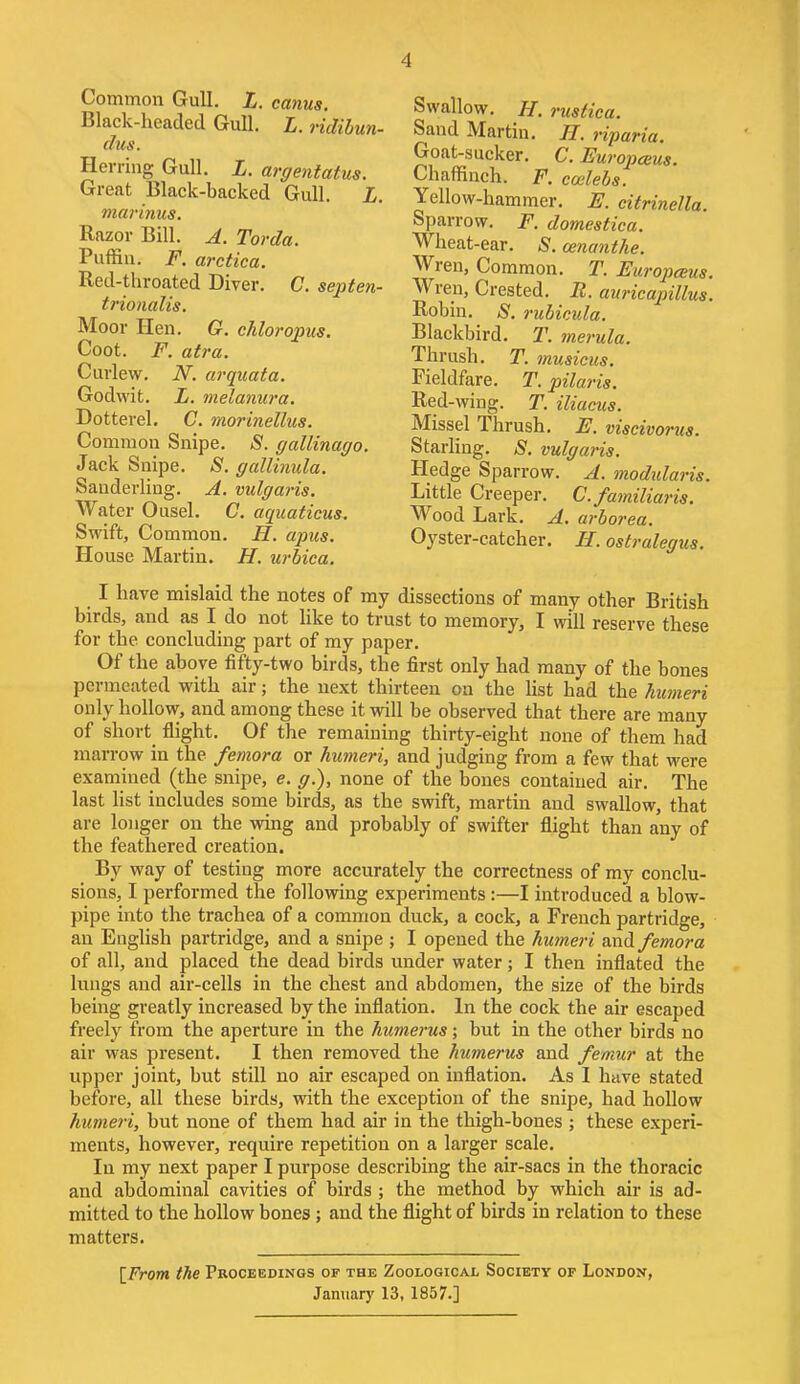 Common Gull. L. canus. Black-headed Gull. L. ridibun- dus. Herring Gull. L. argentatus. Great Black-backed Gull. L. marinus. Razor Bill. A. Torda. Puffin. F. arctica. Red-throated Diver. C. septen- trionalis. Moor Hen. G. chloropus. Coot. F. atra. Curlew. N. arquata. Godwit. L. melanura. Dotterel. C. morinellus. Common Snipe. 8. gallinayo. Jack Snipe. S. gallinula. Sanderling. A. vulgaris. Water Ousel. C. aquaticus. Swift, Common. H. apus. House Martin. H. urbica. Swallow. H. rustica. Sand Martin. H. riparia. Goat-sucker. C. Europceus. Chaffinch. F. coelebs. Yellow-hammer. E. citrinella. Sparrow. F. domestica. Wheat-ear. S. cenanthe. Wren, Common. T. Europceus. Wren, Crested. R. auricapillus. Robin. S. rubicula. Blackbird. T. merula. Thrush. T. musicus. Fieldfare. T. pilaris. Red-wing. T. iliacus. Missel Thrush. E. viseivorus. Starling. S. vulgaris. Hedge Sparrow. A. modidaris. Little Creeper. C.familiaris. Wood Lark. A. arborea. Oyster-catcher. H. ostralegus. I have mislaid the notes of my dissections of many other British birds, and as I do not like to trust to memory, I will reserve these for the. concluding part of my paper. Of the above fifty-two birds, the first only had many of the bones permeated with air; the next thirteen on the list had the humeri only hollow, and among these it will be observed that there are many of short flight. Of the remaining thirty-eight none of them had marrow in the femora or humeri, and judging from a few that were examined (the snipe, e. g.), none of the bones contained air. The last list includes some birds, as the swift, martin and swallow, that are longer on the wing and probably of swifter flight than any of the feathered creation. By way of testing more accurately the correctness of my conclu- sions, I performed the following experiments :—I introduced a blow- pipe into the trachea of a common duck, a cock, a French partridge, an English partridge, and a snipe ; I opened the humeri and femora of all, and placed the dead birds under water; I then inflated the lungs and air-cells in the chest and abdomen, the size of the birds being greatly increased by the inflation. In the cock the air escaped freely from the aperture in the humerus; but in the other birds no air was present. I then removed the humerus and femur at the upper joint, but still no air escaped on inflation. As I have stated before, all these birds, with the exception of the snipe, had hollow humeri, but none of them had air in the thigh-bones ; these experi- ments, however, require repetition on a larger scale. In my next paper I purpose describing the air-sacs in the thoracic and abdominal cavities of birds ; the method by which air is ad- mitted to the hollow bones; and the flight of birds in relation to these matters. [From the Proceedings of the Zoological Society of London, January 13, 1857.]