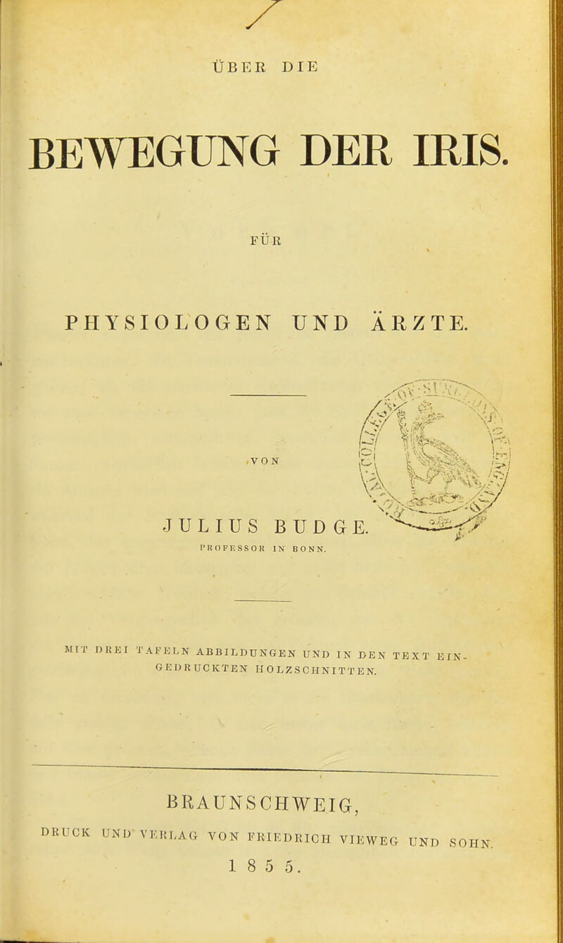 ÜBER DIE BEWEGUNG DER IRIS. FÜR PHYSIOLOGEN UND ÄRZTE. Mir nUEI TAnoLN abbieddngen und in den TEXT EIN G E D K UCK TEN H O DZ .S C H NIT T E N. BRAUNSCHWEIG, DRUCK UND VERLAG VON FRIEDRICH VIEWEG UND SOHN, 1 8 5 5.