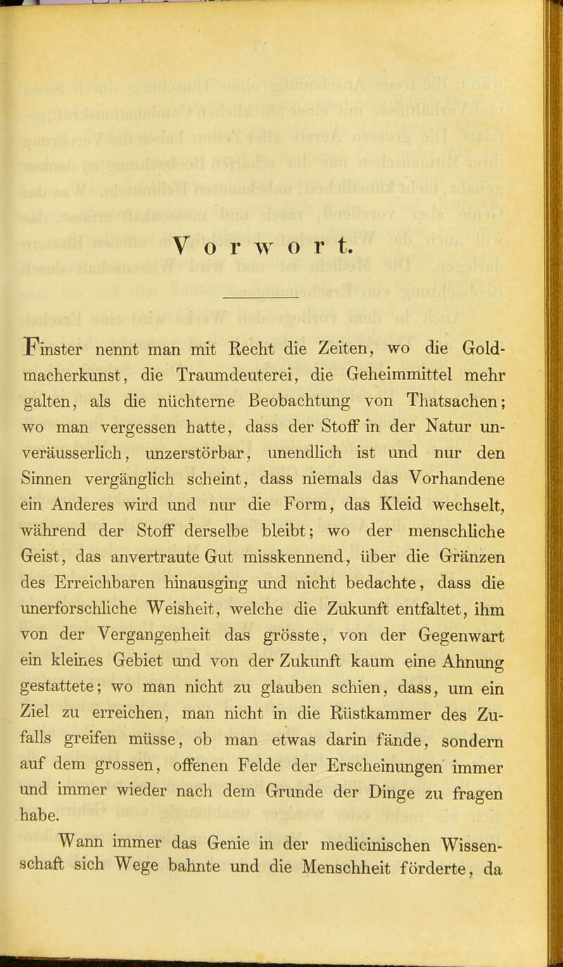 Vorwort. Finster nennt man mit Recht die Zeiten, wo die Gold- macherkunst, die Traumdeuterei, die Geheimmittel mehr galten, als die nüchterne Beobachtung von Thatsachen; wo man vergessen hatte, dass der Stoff in der Natur un- veräusserlich, unzerstörbar, unendlich ist und nur den Sinnen vergänglich scheint, dass niemals das Vorhandene ein Anderes wird und nur die Form, das Kleid wechselt, während der Stoff derselbe bleibt; wo der menschliche Geist, das anvertraute Gut misskennend, über die Gränzen des Erreichbaren hinausging und nicht bedachte, dass die unerforschliche Weisheit, welche die Zukunft entfaltet, ihm von der Vergangenheit das grösste, von der Gegenwart ein kleines Gebiet und von der Zukunft kaum eine Ahnung gestattete; wo man nicht zu glauben schien, dass, um ein Ziel zu erreichen, man nicht in die Rüstkammer des Zu- falls greifen müsse, ob man etwas darin fände, sondern auf dem grossen, offenen Felde der Erscheinungen immer und immer wieder nach dem Grunde der Dinge zu fragen habe. Wann immer das Genie in der medicinischen Wissen- schaft sich Wege bahnte und die Menschheit förderte, da