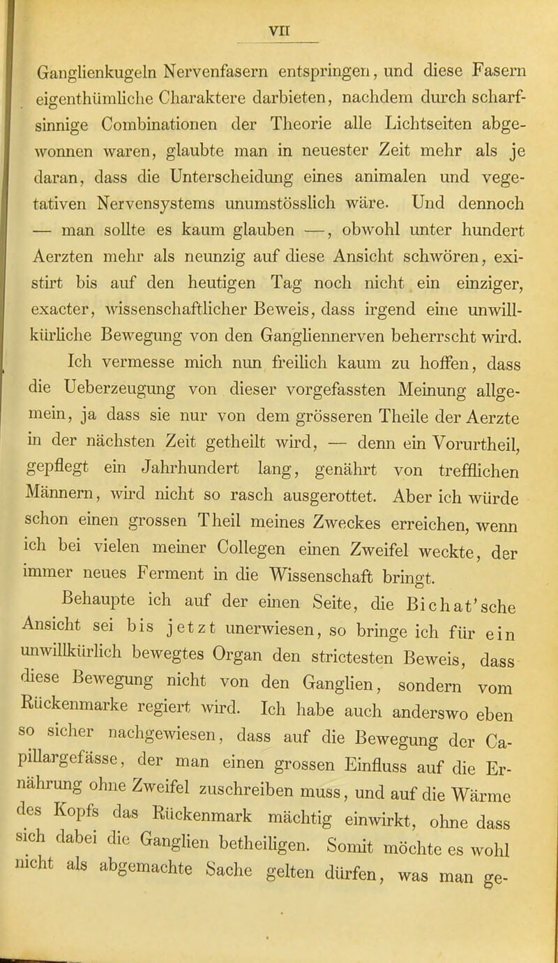 Ganglienkugeln Nervenfasern entspringen, und diese Fasern eigenthüraliclie Charaktere darbieten, nachdem dm’ch scharf- sinnige Combinationen der Theorie alle Lichtseiten abge- wonnen waren, glaubte man in neuester Zeit mehr als je daran, dass die Unterscheidung eines animalen und vege- tativen Nervensystems unumstösslich wäre. Und dennoch — man sollte es kaum glauben —, obwohl unter hundert Aerzten mehr als neunzig auf diese Ansicht schwören, exi- sth’t bis auf den heutigen Tag noch nicht ein einziger, exacter, wissenschaftlicher Beweis, dass irgend eine unwill- kürhche Bewegung von den Gangliennerven beherrscht wird. Ich vermesse mich nun freilich kaum zu hoffen, dass die Ueberzeugung von dieser vorgefassten Meinung allge- mein, ja dass sie nur von dem grösseren Theile der Aerzte in der nächsten Zeit getheilt wird, — denn ein Vorurtheil, gepflegt ein Jahrhundert lang, genährt von trefflichen Männern, wird nicht so rasch ausgerottet. Aber ich würde schon einen grossen Theil meines Zweckes erreichen, wenn ich bei vielen meiner Collegen einen Zweifel weckte, der immer neues Ferment in die Wissenschaft bringt. BehaujDte ich auf der eben Seite, die Bichat’sche Ansicht sei bis jetzt unerwiesen, so bringe ich für ein unwillkürlich bewegtes Organ den strictesten Beweis, dass diese Bewegung nicht von den Ganglien, sondern vom Rückenmarke regiert wird. Ich habe auch anderswo eben so sicher nachgewiesen, dass auf die Bewegung der Ca- piUargefasse, der man einen grossen Einfluss auf die Er- nährung ohne Zweifel zuschreiben muss, und auf die Wärme des Kopfs das Rückenmark mächtig einwirkt, ohne dass sich dabei die Ganglien betheiligen. Soimt möchte es wohl nicht als abgemachte Sache gelten dürfen, was man ge-