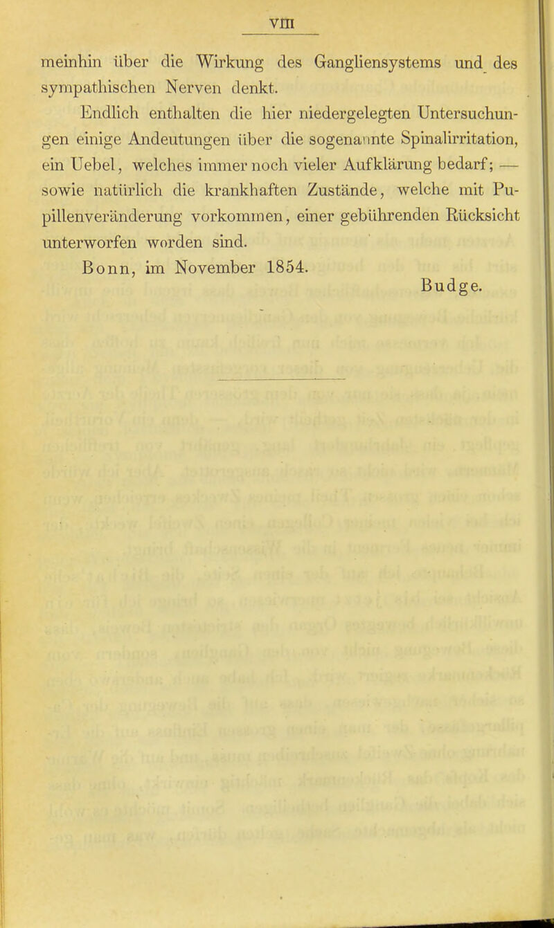 meinhin über die Wirkung des Gangliensystems und des sympathischen Nerven denkt. Endlich enthalten die hier niedergelegten Untersuchun- gen einige Andeutungen über die sogenannte Spinalirritation, ein Uebel, welches immernoch vieler Aufklärung bedarf; — sowie natürlich die krankhaften Zustände, welche mit Pu- pillenveränderung Vorkommen, einer gebührenden Rücksicht unterworfen worden sind. Bonn, im November 1854. Budge.