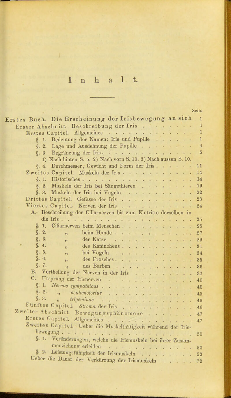 Inhalt. Seite Erstes Buch. Die Erscheinung der Irisbewegung an sich i Erster Abschnitt. Beschreibung der Iris 1 Erstes Capitel. Allgemeines 1 §. 1. Bedeutung der Namen: Iris und Pupille 1 §. 2. Lage und Ausdehnung der Pupille 4 §. 3. Begränzung der Iris 5 1) Nach hinten S. 5. 2) Nach vorn S. 10. 3) Nach aussen S. 10. §. 4. Durchmesser, Gewicht und Form der Iris 11 Zweites Capitel. Muskeln der Irls 14 §. 1. Historisches 14 §. 2. Muskeln der Iris bei Säugethieren 19 §. 3. Muskeln der Iris bei Vögeln 22 Drittes Capitel. Gefässe der Iris 23 Viertes Capitel. Nerven der Iris 24 A. Beschreibung der Ciliarnerven bis zum Eintritte derselben in die Iris 25 §. 1. Ciliarnerven beim Menschen 25 § 2. „ beim Hunde 27 §■ 3. „ der Katze 29 ’ §• 4. „ des Kaninchens 31 §• 5. „ bei Vögeln 34 §• C. „ des Frosches 35 §•7. „ des Barben 36 B. Vertheilung der Nerven in der L-is 37 C. Ursprung der Irisnerven 40 §. 1. Nervus sympatMcus 40 §• 2. „ oculomotorius 45 §• 3. „ Irigeminus 4G Fünites Capitel. Stroma der Iris 40 Zweiter Abschnitt. Bewegungsphänomene 47 Erstes Capitel. Allgemeines Zweites Capitel. Ueber die Muskelthätigkeit während der Iris- bewegung §. 1. Veränderungen, welche die Irismuskeln bei ihrer Zusam- menziehung erleiden §. 2. Leistungsfähigkeit der Irismuskeln 52 Ueber die Dauer der Verkürzung der Irismuskeln 72