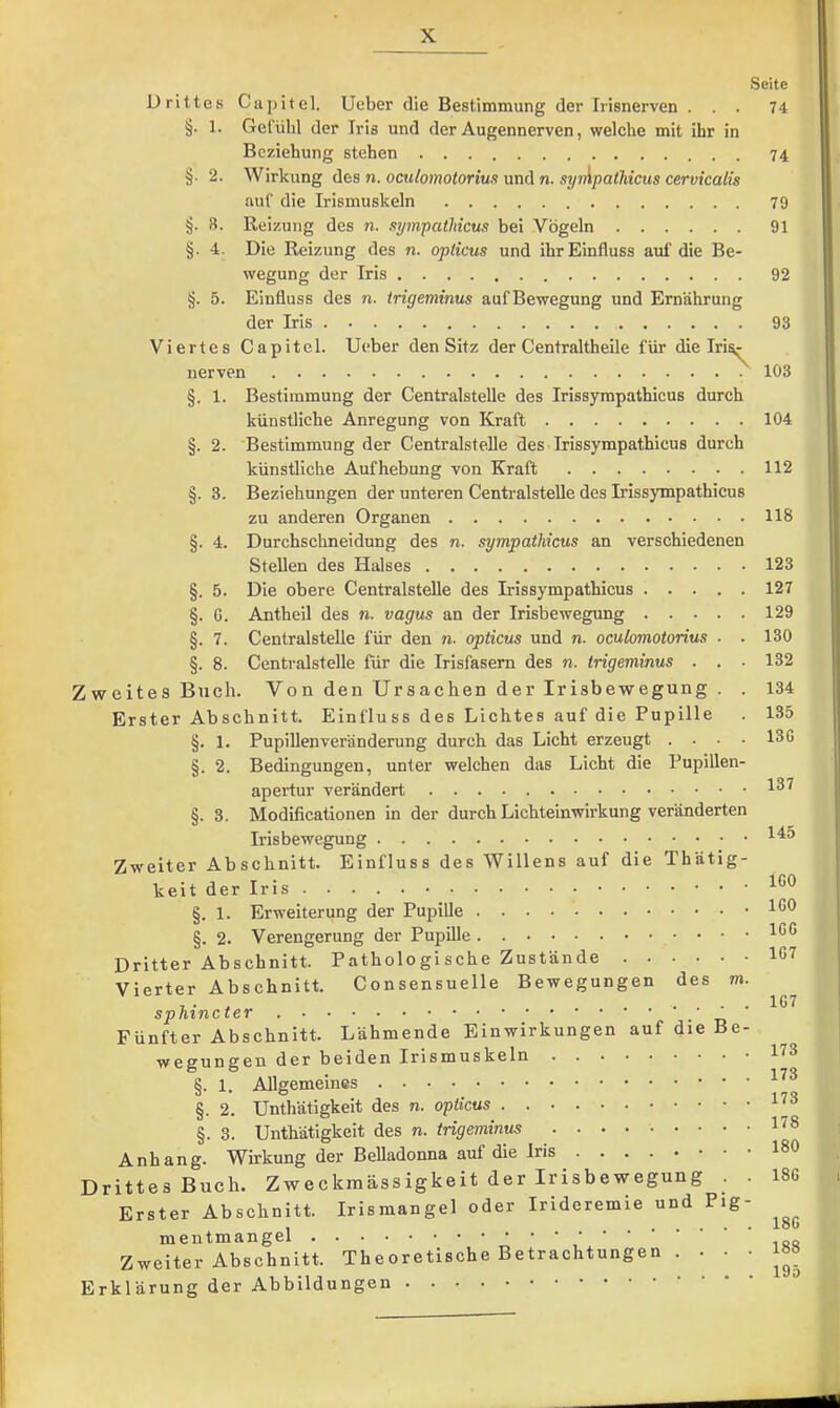 Seite Drittes Ciipitel. lieber die Bestimmung der Irisnerven ... 74 §. 1. Gefülil der Iris und der Augennerven, welche mit ihr in Beziehung stehen 74 §. 2. Wirkung ü&s n. oculomotorius und n. syApatJiicus cervicalis auf die Irismuskeln 79 §. 8. Reizung des n. sympathicus bei Vögeln 91 §. 4. Die Reizung des n. opticus und ihr Einfluss auf die Be- wegung der Iris 92 §. 5. Einfluss des n. trigeminus auf Bewegung und Ernährung der Iris 93 Viertes Capitel. lieber den Sitz der Centraltheile für die Iri^ nerven 103 §. 1. Bestimmung der Centralstelle des Irissympathicus durch künstliche Anregung von Kraft 104 §. 2. Bestimmung der Centralstelle des Irissympathicus durch künstliche Aufhebung von Kraft 112 §. 3. Beziehungen der unteren Centralstelle des Irissympathicus zu anderen Organen 118 §. 4. Durchschneidung des n. sympatMcus an verschiedenen Stellen des Halses 123 §. 5. Die obere Centralstelle des Irissympathicus 127 §. G. Antheil des n. vagus an der Irisbewegung 129 §. 7. Centralstelle für den n. opticus und n. oculomotorius . . 130 §. 8. Centralstelle für die Irisfasern des n. trigeminus . . ■ 132 Zweites Buch. Von den Ursachen der Irisbewegung . . 134 Erster Abschnitt. Einfluss des Lichtes auf die Pupille . 135 §. 1. Pupillenveränderung durch das Licht erzeugt .... 13G §. 2. Bedingungen, unter welchen das Licht die PupiUen- apertur verändert §. 3. Modificationen in der durch Lichteinwirkung veränderten Irisbewegung Zweiter Abschnitt. Einfluss des Willens auf die Thätig- keit der Iris §. 1. Erweiterung der Pupille .IGO §. 2. Verengerung der Pupille Dritter Abschnitt. Pathologische Zustände 1G7 Vierter Abschnitt. Consensuelle Bewegungen des m. •L • * .... 167 sphincter • tj Fünfter Abschnitt. Lähmende Einwirkungen auf die Be- wegungen der beiden Irismuskeln §. 1. Allgemeines §. 2. Unthätigkeit des n. opticus §. 3. Unthätigkeit des n. trigeminus 1^® Anhang. Wirkung der Belladonna auf die Iris 180 Drittes Buch. Zweckmässigkeit der Irisbewegung . . 18G Erster Abschnitt. Irisraangel oder Irideremie und Pig mentmangel Zweiter Abschnitt. Theoretische Betrachtunge Erklärung der Abbildungen 18G 188 195