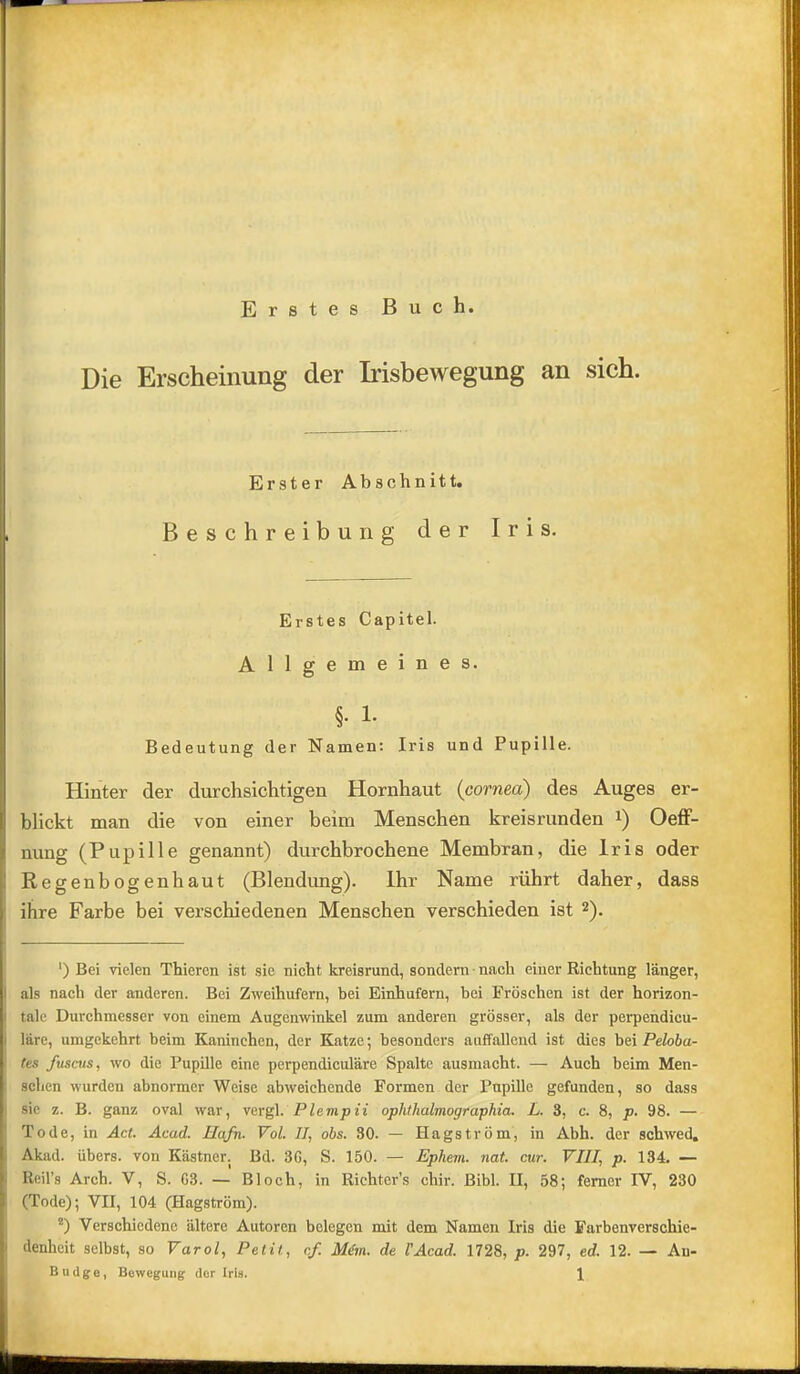 Erstes Buch. Die Erscheinung der Irisbewegung an sich. Erster Abschnitt. Beschreibung der Iris. Erstes Capitel. Allgemeines. §. 1. Bedeutung der Namen: Iris und Pupille. Hinter der durchsichtigen Hornhaut (cornea) des Auges er- blickt man die von einer heim Menschen kreisrunden i) Oeff- nung (Pupille genannt) durchbrochene Membran, die Iris oder Regenbogenhaut (Blendung). Ihr Name rührt daher, dass ihre Farbe bei verschiedenen Menschen verschieden ist 2). ‘) Bei vielen Thieren ist sie nicht kreisrund, sondern ■ nach einer Richtung länger, als nach der anderen. Bei Zweihufern, bei Einhufern, bei Fröschen ist der horizon- tale Durchmesser von einem Augenwinkel zum anderen grösser, als der perpendicu- läre, umgekehrt beim Kaninchen, der Katze; besonders auffallend ist dies bei Peloba- tes fusciis, wo die Pupille eine perpendiculäre Spalte ausmacht. — Auch beim Men- schen wurden abnormer Weise abweichende Formen der Pupille gefunden, so dass sie z. B. ganz oval war, vergl. Plevipii ophthalmographia. L. 3, c. 8, p. 98. — Tode, in Act. Acad. Hafn. Vol. II, obs. 30. — Hagström, in Abh. der schwed. Akad. übers, von Kästner. Bd. 3G, S. 150. — Ephern. nat cur. VIII, p. 134. — Reil’s Arch. V, S. G3. — Bloch, in Richter’s chir. Bibi. II, 58; ferner IV, 230 (Tode); VII, 104 (Hagström). ') Verschiedene ältere Autoren belegen mit dem Namen Iris die Farbenverschie- denheit selbst, so Varol, Petit, cf. Mim. de VAcad. 1728, p. 297, ed. 12. — An-