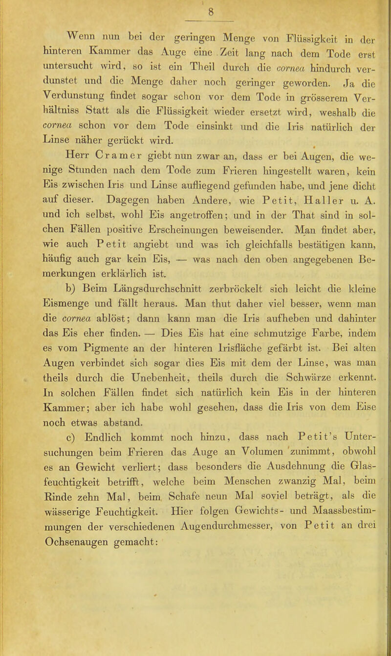 Wenn nun bei der geringen Menge von Flüssigkeit in der hinteren Kammer das Auge eine Zeit lang nach dem Tode erst untersucht wird, so ist ein Theil durch die cornea hindurch ver- dunstet und die Menge daher noch geringer geworden. Ja die Verdunstung findet sogar schon vor dem Tode in grösserem Ver- hältniss Statt als die Flüssigkeit wieder ersetzt wird, weshalb die cornea schon vor dem Tode einsinkt und die Iris natürlich der Linse näher gerückt wird. Herr Gramer giebt nun zwar an, dass er bei Augen, die we- nige Stunden nach dem Tode zum Frieren hingestellt waren, kein Eis zwischen Iris und Linse aufiiegend gefunden habe, und jene dicht auf dieser. Dagegen haben Andere, wie Petit, Haller u. A. und ich selbst, wohl Eis angetroffen; und in der That sind in sol- chen Fällen positive Erscheinungen beweisender. Man findet aber, wie auch Petit angiebt und was ich gleichfalls bestätigen kann, häufig auch gar kein Eis, — was nach den oben angegebenen Be- merkungen erklärlich ist. b) Beim Längsdurchschnitt zerbröckelt sich leicht die kleine Eismenge und fällt heraus. Man thut daher viel besser, wenn man die cornea ablöst; dann kann man die Iris aufheben und dahinter das Eis eher finden. — Dies Eis hat eine schmutzige Farbe, indem es vom Pigmente an der hinteren Irisfläche gefärbt ist. Bei alten Augen verbindet sich sogar dies Eis mit dem der Linse, was man theils durch die Unebenheit, theils durch die Schwärze erkennt. In solchen Fällen findet sich natürlich kein Eis in der hinteren Kammer; aber ich habe wohl gesehen, dass die Iris von dem Eise noch etwas abstand. c) Endlich kommt noch hinzu, dass nach Petit’s Unter- suchungen beim Frieren das Auge an Volumen ’zunimmt, obwohl es an Gewicht verliert; dass besonders die Ausdehnung die Glas- feuchtigkeit betrifft, welche beim Menschen zwanzig Mal, beim Rinde zehn Mal, beim Schafe neun Mal soviel beträgt, als die wässerige Feuchtigkeit. Hier folgen Gewichts- und Maassbestim- mungen der verschiedenen Augendurchmesser, von Petit an drei Ochsenaugen gemacht: