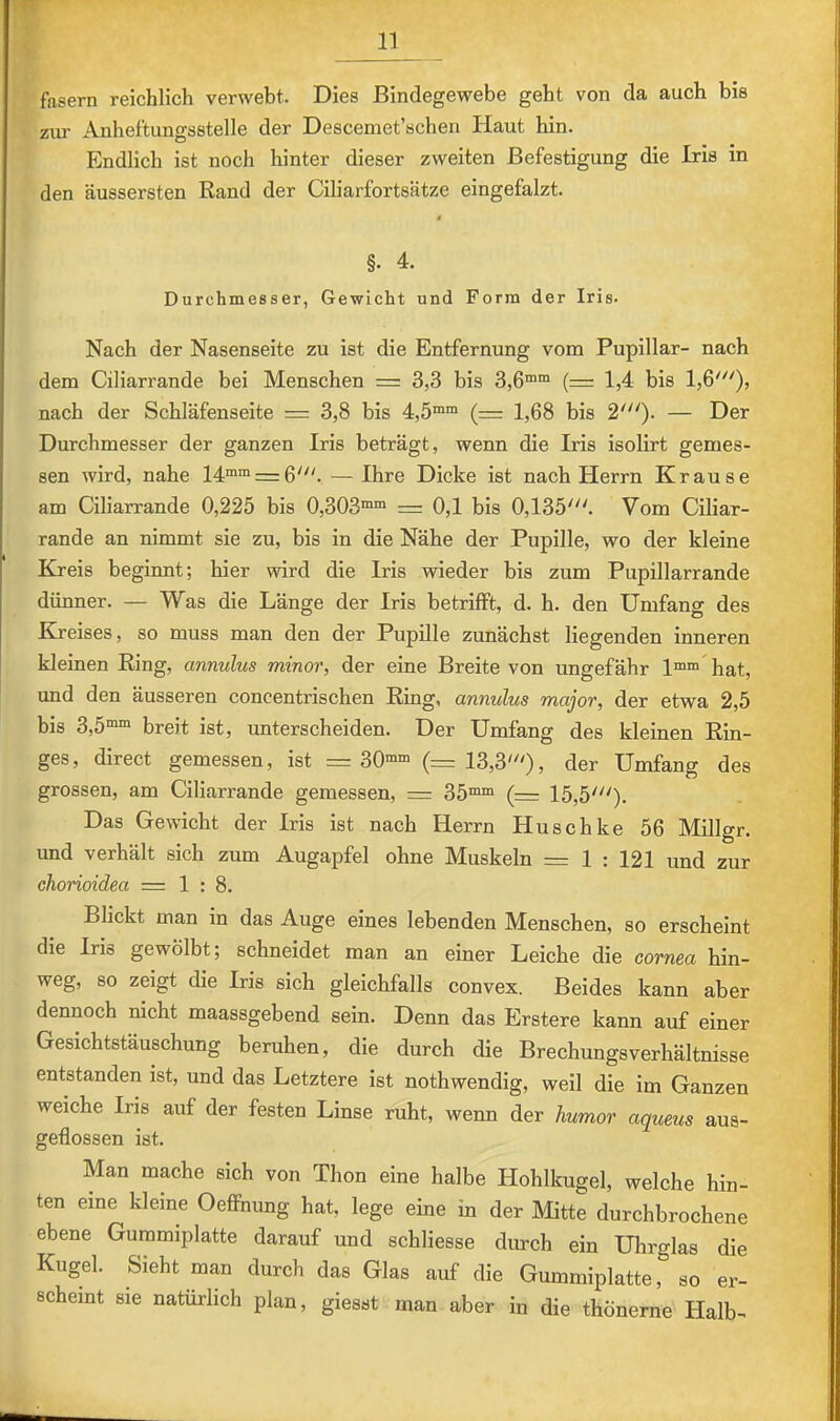 m 11 fasern reichlich verwebt. Dies Bindegewebe geht von da auch bis ziu Anheftungsstelle der Descemet’schen Haut hin. Endlich ist noch hinter dieser zweiten Befestigung die Iris in den äussersten Rand der Ciliarfortsätze eingefalzt. §• 4. Durchmesser, Gewicht und Form der Iris. Nach der Nasenseite zu ist die Entfernung vom Pupillar- nach dem Ciliarrande bei Menschen = 3,3 bis 3,6““ (= 1,4 bis 1,6'^'), nach der Schläfenseite = 3,8 bis 4,5““ (= 1,68 bis 2'^'). — Der Durchmesser der ganzen Iris beträgt, wenn die Iris isolirt gemes- sen wird, nahe 14““ = 6'. — Ihre Dicke ist nach Herrn Krause am Ciliarrande 0,225 bis 0,303““ = 0,1 bis 0,135'. Vom Ciliar- rande an nimmt sie zu, bis in die Nähe der Pupille, wo der kleine Kreis beginnt; hier wird die Iris wieder bis zum Pupillarrande dünner. — Was die Länge der Iris betrifft, d. h. den Umfang des Kreises, so muss man den der Pupille zunächst liegenden inneren kleinen Ring, annulus minor, der eine Breite von ungefähr l““hat, und den äusseren concentrischen Ring, annulus major, der etwa 2,5 bis 3,5““ breit ist, unterscheiden. Der Umfang des kleinen Rin- ges, direct gemessen, ist =30““ (=13,3'), der Umfang des grossen, am Ciliarrande gemessen, = 35““ (= 15,5'). Das Gewicht der Iris ist nach Herrn Huschke 56 Millgr. und verhält sich zum Augapfel ohne Muskeln = 1 : 121 und zur chorioidea =1:8. Blickt man in das Auge eines lebenden Menschen, so erscheint die Iris gewölbt; schneidet man an einer Leiche die cornea hin- weg, so zeigt die Iris sich gleichfalls convex. Beides kann aber dennoch nicht maassgebend sein. Denn das Erstere kann auf einer Gesichtstäuschung beruhen, die durch die Brechungsverhältnisse entstanden ist, und das Letztere ist nothwendig, weil die im Ganzen weiche Ins auf der festen Linse ruht, wenn der humor aqueus aus- geflossen ist. Man mache sich von Thon eine halbe Hohlkugel, welche hin- ten eine kleine Oefihung hat, lege eine in der Mitte durchbrochene ebene Gummiplatte darauf und schliesse durch ein Uhrglas die Kugel. Sieht man durch das Glas auf die Gummiplatte, so er- scheint sie natürlich plan, giesst man aber in die thöneme Halb-