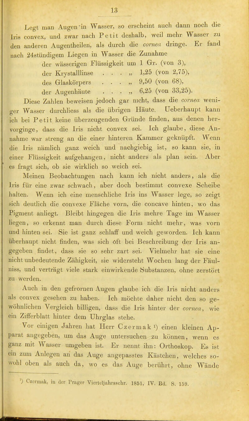 Legt man Augen'in Wasser, so erscheint auch dann noch die Iris convex, und zwar nach Petit deshalb, weil mehr Wasser zu den anderen Augentheilen, als durch die cornea dringe. Er fand nacli 24stündigem Liegen in Wasser die Zunahme der wässerigen Flüssigkeit um 1 Gr. (von 3), der Krystalllinse , . . „ 1,25 (von 2,75), des Glaskörpers . . . „ 9,50 (von 68), der Augenhäute . . . „ 6,25 (von 33,25). Diese Zahlen beweisen jedoch gar nicht, dass die cornea weni- ger Wasser durchliess als die übrigen Häute. Ueberhaupt kann ich bei Petit keine überzeugenden Gründe finden, aus denen her- vorginge, dass die Iris nicht convex sei. Ich glaube, diese An- nahme war streng an die einer hinteren Kammer geknüpft. Wenn die Iris nämlich ganz weich und nachgiebig ist, so kann sie, in einer Flüssigkeit aufgehangen, nicht anders als plan sein. Aber es fragt sich, ob sie wirklich so weich sei. Meinen Beobachtungen nach kann ich nicht anders, als die Iris für eine zwar schwach, aber doch bestimmt convexe Scheibe halten. Wenn ich eine menschliche Iris ins Wasser lege, so zeigt sich deutlich die convexe Fläche vorn, die concave hinten, wo das Pigment anliegt. Bleibt hingegen die Iris mehre Tage im Wasser liegen, so erkennt man durch diese Form nicht mehr, was vorn und hinten sei. Sie ist ganz schlaff und weich geworden. Ich kann überhaupt nicht finden, was sich oft bei Beschreibung der Iris an- gegeben findet, dass sie so sehr zart sei. Vielmehr hat sie eine nicht unbedeutende Zähigkeit, sie widersteht Wochen lang der Fäul- niss, und verträgt viele stark einwirkende Substanzen, ohne zerstört zu werden. Auch in den gefrornen Augen glaube ich die Iris nicht anders als convex gesehen zu haben. Ich möchte daher nicht den so ge- wöhnlichen Vergleich billigen, dass die Iris hinter der cornea, wie ein Zifferblatt hinter dem Uhrglas stehe. Vor einigen Jahren hat Herr Czerruak i) einen kleinen Ap- parat angegeben, um das Auge untersuchen zu können, wenn es ganz mit W asser umgeben ist. Er nennt ihn: Orthoskop. Es ist ein zum Anlegen an das Auge angepasstes Kästchen, welches so- wohl oben als auch da, wo es das Auge berührt, ohne Wände ') Czcrnmk, in der Prager Vierteljnhrsschr. 1851, IV. Bd. S. 159.