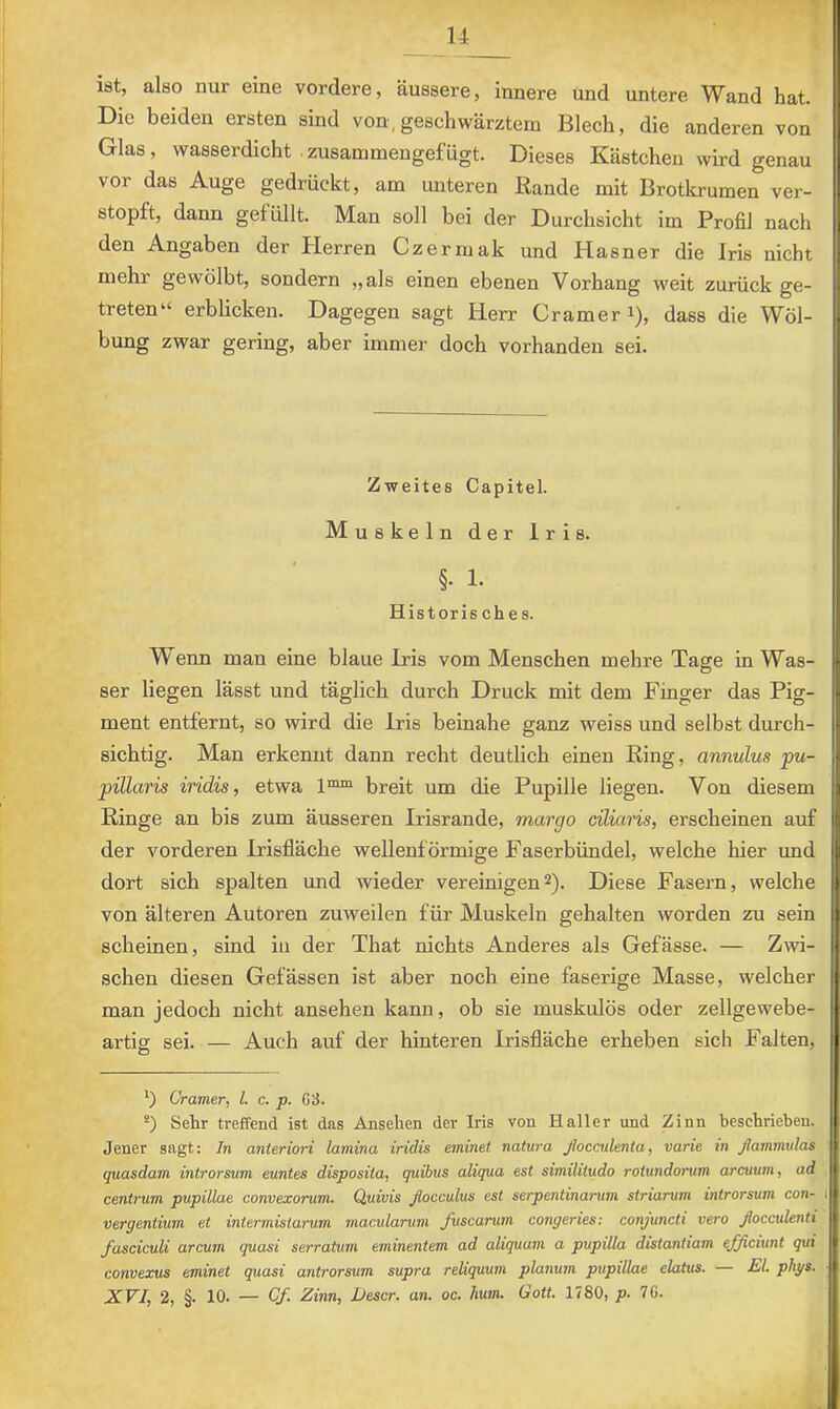 u T ist, also nur eine vordere, äussere, innere und untere Wand hat. Die beiden ersten sind von,geschwärztem Blech, die anderen von Glas, wasserdicht zusammengefügt. Dieses Kästchen wird genau vor das Auge gedrückt, am unteren Rande mit Brotkrumen ver- stopft, dann gefüllt. Man soll bei der Durchsicht im Profil nach den Angaben der Herren Czermak und Hasner die Iris nicht mehr gewölbt, sondern „als einen ebenen Vorhang weit zurück ge- treten“ erblicken. Dagegen sagt Herr Gramer i), dass die Wöl- bung zwar gering, aber immer doch vorhanden sei. Zweites Capitel. Muskeln der Iris. §. 1. Historisches. W enn man eine blaue Iris vom Menschen mehre Tage in Was- ser liegen lässt und täglich durch Druck mit dem Finger das Pig- ment entfernt, so wird die Iris beinahe ganz weiss und selbst durch- sichtig. Man erkennt dann recht deutlich einen Ring, annulus fu- pillaris iridis, etwa 1™“ breit um die Pupille liegen. Von diesem Ringe an bis zum äusseren Irisrande, margo ciliaris, erscheinen auf der vorderen Irisfläche wellenförmige Faserbündel, welche hier und dort sich spalten und wieder vereinigen2). Diese Fasern, welche h von älteren Autoren zuweilen für Muskeln gehalten worden zu sein scheinen, sind iu der That nichts Anderes als Gefässe. — Zwi- schen diesen Gefässen ist aber noch eine faserige Masse, welcher man jedoch nicht ansehen kann, ob sie muskulös oder zellgewebe- artig sei. — Auch auf der hinteren Irisfläche erheben sich Falten, Cramer, l. c. p. 63. “) Sehr treffend ist das Ansehen der Iris von Haller und Zinn beschrieben. Jener sagt: In anteriori lamina iridis eminet natura ßocadenta, varie in ßammulas quasdam introrsum euntes disposita, quibus aliqua est similitudo rolundorum arcuum, ad , centrum pupillae convexorum. Quivis ßocculus est serpentinarum striarum introrsum con- 1 vergentium et intermistarum macularum fuscarum congeries: conjuncti vero ßocculenti fasciculi arcum quasi serratMm eminentem ad aliquant a pupilla distantiam ejficiunt qui convexus eminet quasi antrorsum supra reliquum planum pupillae elatus. — £1. phgs. ■ XVI, 2, §. 10. — Cf. Zinn, JUescr. an. oc. hum. Gott. 1780, p. 76.