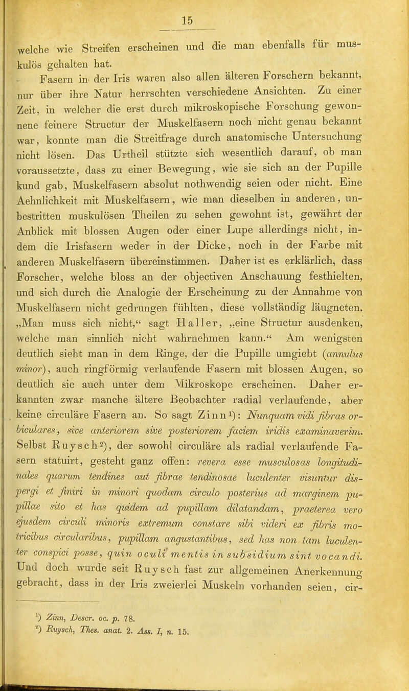 welche wie Streifen erscheinen und die man ebenfalls für mus- kulös gehalten hat. Fasern in der Iris waren also allen älteren Forschern bekannt, nur über ihre Natur herrschten verschiedene Ansichten. Zu einer Zeit, in welcher die erst durch mikroskopische Forschung gewon- nene feinere Structur der Muskelfasern noch nicht genau bekannt war, konnte man die Streitfrage durch anatomische Untersuchung nicht lösen. Das Urtheil stützte sich wesentlich darauf, ob man voraussetzte, dass zu einer Bewegung, wie sie sich an der Pupille kund gab, Muskelfasern absolut nothwencdg seien oder nicht. Eine Aehnlichkeit mit Muskelfasern, wie man dieselben in anderen, un- bestritten muskulösen Theilen zu sehen gewohnt ist, gewährt der Anblick mit blossen Augen oder einer Lupe allerdings nicht, in- dem die Irisfasern weder in der Dicke, noch in der Farbe mit anderen Muskelfasern übereinstimmen. Daher ist es erklärlich, dass Forscher, welche bloss an der objectiven Ansehammg festhielten, und sich durch die Analogie der Erscheinung zu der Annahme von Muskelfasern nicht gedrungen fühlten, diese vollständig läugneten. „Man muss sich nicht,“ sagt Haller, „eine Structur ausdenken, welche man sinnlich nicht wahrnehmen kann.“ Am wenigsten deutlich sieht man in dem Ringe, der die Pupille umgiebt (annulus minor), auch ringförmig verlaufende Fasern mit blossen Augen, so deutlich sie auch unter dem Mikroskope erscheinen. Daher er- kannten zwar manche ältere Beobachter radial verlaufende, aber keine circuläre Fasern an. So sagt Ziun^): Nunquam vidi fibras or- biculares, sive anteriorem sive posteriorem faciem iridis examinaverim. Selbst Ruysch^), der sowohl circuläre als radial verlaufende Fa- sern statuirt, gesteht ganz offen: revera esse museulosas longitudi- nales quarum tendines aut fibrae tendinosae luculenter visuntur dis- pergi et finiri in minori quodam circulo posterius ad marginem pu- pillae sito et has quidem ad pupillam dilatandam, praeterea vero ejusdem circuli minoris extremum constare sibi videri ex fibris mo- tricibus circularibus, pupillam angustantibus, sed has non tarn luculen- ter conspici posse, quin oculi' mentis in subsidium sint vocandi. Und doch wurde seit Ruysch fast zur allgemeineu Anerkennung gebracht, dass in der Iris zweierlei Muskeln vorhanden seien, cir- ‘) Zinn, Descr. oc. p. 78. *) Ruysch, Thes. anat. 2. .4««. I, n. 15.