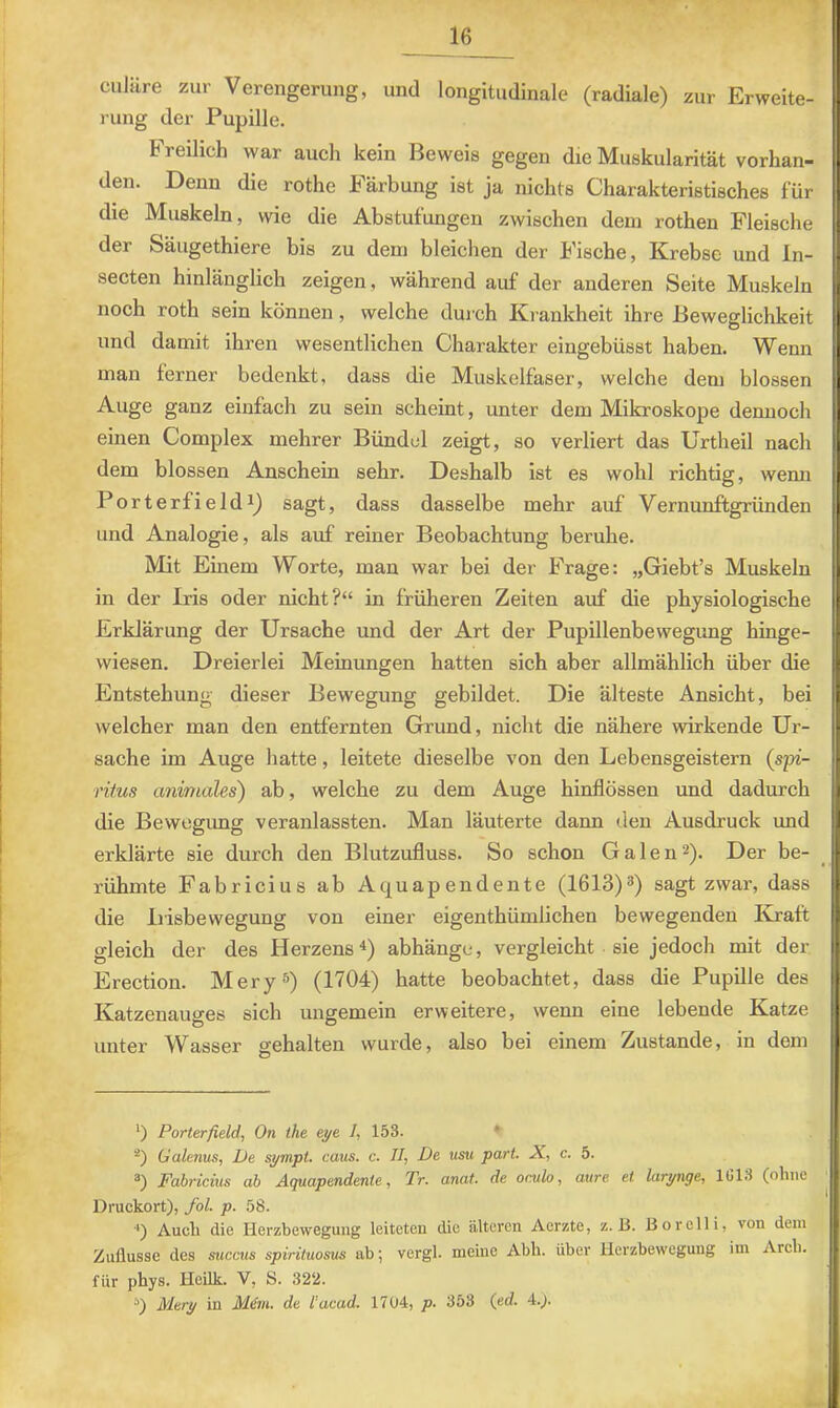 1 culiire zur Verengerung, und longitudinale (radiale) zur Erweite- j ung der Pupille. Freilich war auch kein Beweis gegen die Muskularität vorhan- den. Denn die rothe Färbung ist ja nichts Charakteristisches für die Muskeln, wie die Abstufungen zwischen dem rothen Fleische der Säugethiere bis zu dem bleichen der Fische, Krebse und In- secten hinlänglich zeigen, während auf der anderen Seite Muskeln noch roth sein können, welche durch Krankheit ihre Beweglichkeit und damit ihren wesentlichen Charakter eingebüsst haben. Wenn man lerner bedenkt, dass die Muskelfaser, welche dem blossen Auge ganz einfach zu sein scheint, unter dem Mikroskope dennoch einen Complex mehrer Bündel zeigt, so verliert das Urtheil nach dem blossen Anschein sehr. Deshalb ist es wohl richtig, wenn Porterfield 1) sagt, dass dasselbe mehr auf Vernunftgründen und Analogie, als auf reiner Beobachtung beruhe. Mit Einem Worte, man war bei der Frage: „Giebt’s Muskeln in der Iris oder nicht?“ in früheren Zeiten auf die physiologische Erklärung der Ursache und der Art der Pupillenbewegung hinge- wiesen. Dreierlei Meinungen hatten sich aber allmählich über die Entstehung dieser Bewegung gebildet. Die älteste Ansicht, bei welcher man den entfernten Grund, nicht die nähere wirkende Ur- sache im Auge hatte, leitete dieselbe von den Lebensgeistern {spi- rifus animales) ab, welche zu dem Auge hinflössen und dadurch die Bewcgimg veranlassten. Man läuterte dann den Ausdruck imd erklärte sie durch den Blutzufluss. So schon Galen^). Der be- rühmte Fabricius ab Aquapendente (1613)®) sagt zwar, dass | die Irisbewegung von einer eigenthümlichen bewegenden Kraft gleich der des Herzens^) abhängc, vergleicht sie jedoch mit der Erection. Mery®) (1704) hatte beobachtet, dass die Pupille des Katzenauges sich ungemein erweitere, wenn eine lebende Katze unter Wasser gehalten wurde, also bei einem Zustande, in dem *) Porterfield, On the eye. 1, 153. ♦ *) Galenus, De sympt. caus. c. //, De usu pari. JC, c. 5. Fabricius ab Aquapendente, Tr. anat. de oculo, aure et larynge, 1G13 (ohne Dmckort), fol. p. 58. ■') Auch die Herzbewegung leiteten die älteren Aerzte, z. B. Boreili, von dem Zuflusse des succus spirituosus ab; vergl. meine Abh. über Herzbewegung im Arch. für phys. Heilk. V, S. 322. Mery in M&n. de l’acad. 1704, p. 353 (ed. 4.j.