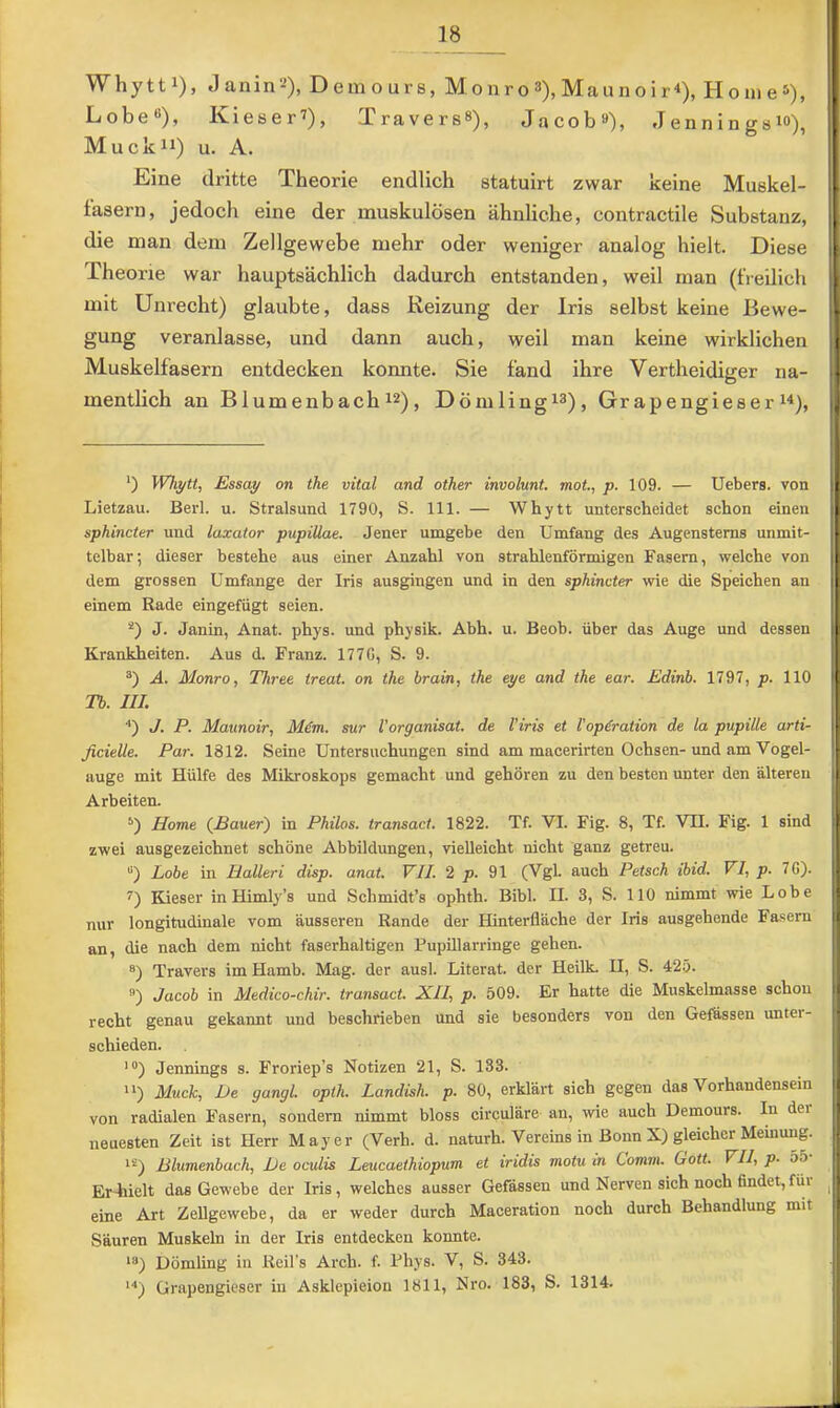 Whytti), Janin^), Demours, Monro »), Maun o i r<), HonieS), Lobe«), Kieser^), Travers«), Jacob»), Jenningsi«), Muck 11) u. A. Eine dritte Theorie endlich statuirt zwar keine Muskel- fasern, jedoch eine der muskulösen ähnliche, contractile Substanz, die man dem Zellgewebe mehr oder weniger analog hielt. Diese Theorie war hauptsächlich dadurch entstanden, weil man (freilich mit Unrecht) glaubte, dass Reizung der Iris selbst keine Bewe- gung veranlasse, und dann auch, weil man keine wirklichen Muskelfasern entdecken konnte. Sie fand ihre Vertheidiger na- mentbch an Blumenbach i»), Dömlingi«), Grapengieser n). *) Whytt, Essay on the vital and other involunt. mot, p. 109. — Uebers. von ^ Lietzau. Berl. u. Stralsund 1790, S. 111. — Whytt unterscheidet schon einen ■ sphincter und luxator pupillae. Jener umgebe den Umfang des Augensterns unmit- telbar; dieser bestehe aus einer Anzahl von strahlenförmigen Fasern, welche von dem grossen Umfange der Iris ausgingen und in den sphincter wie die Speichen an j einem Rade eingefügt seien. i J. Janin, Anat. phys. und physik. Abh. u. Beob. über das Auge und dessen Krankheiten. Aus d. Franz. 177G, S. 9. I A. Monro, Three treat. on the brain, the eye and the ear. Edinb. 1797, p. 110 ! Tb. III. ■•) J. P. Maunoir, M&n. sur Vorganisat. de Viris et Vop^ration de la pupille arti- \ ficielle. Par. 1812. Seine Untersuchungen sind am macerirten Ochsen-und am Vogel- I äuge mit Hülfe des Mikroskops gemacht und gehören zu den besten unter den älteren Arbeiten. i Home (^Bauer) in Philos. transact. 1822. Tf. VI. Fig. 8, Tf. VH. Fig. 1 sind t zwei ausgezeichnet schöne Abbildungen, vielleicht nicht ganz getreu. |; “) Lobe in Halleri disp. anat. VII. 2 jj. 91 (Vgl. auch Petsch ibid. VI, p. 7G). |i Kieser inHimly’s und Schmidt’s ophth. Bibi. II. 3, S. 110 nimmt wie Lobe j, nur longitudinale vom äusseren Rande der Hinterfläche der Iris ausgehende Fasern i an, die nach dem nicht faserhaltigen Pupillarringe gehen, i Travers im Hamb. Mag. der ausl. Literat, der Heilk. II, S. 425. |l Jacob in Medico-chir. transact. XII, p. 509. Er hatte die Muskelmasse schon recht genau gekannt und beschrieben und sie besonders von den Gefässen unter- j, schieden. 'I ’») Jennings s. Froriep’s Notizen 21, S. 133. i ) Muck, De gangl. opth. Landish. p. 80, erklärt sich gegen das Vorhandensein von radialen Fasern, sondern nimmt bloss circuläre an, wie auch Demours. In dei j neuesten Zeit ist Herr Mayer (Verh. d. naturh. Vereins in Bonn X) gleicher Meinung. ! **) ßlumenbach. De oculis Leucaethiopum et iridis motu in Comm. Gott. VII, p. 55 I Er-hielt das Gewebe der Iris, welches ausser Gefässen und Nerven sich noch findet,für ^ eine Art Zellgewebe, da er weder durch Maceration noch durch Behandlung mit I Säuren Muskeln in der Iris entdecken konnte. Dömling in Reil's Arch. f. Fhys. V, S. 343. *■') Grapengicser in Asklepieion 1811, Nro. 183, S. 1314. i t