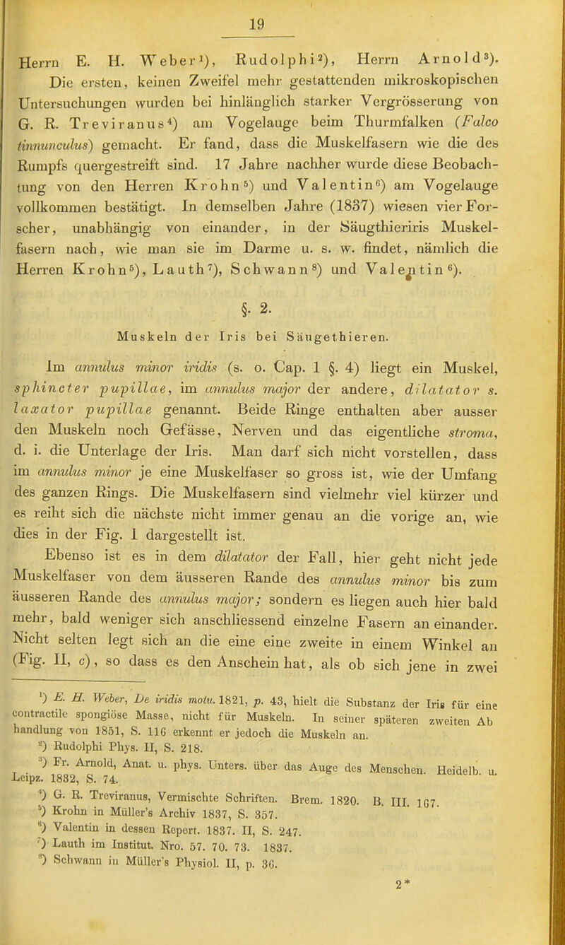 Herrn E. H. Weber i), Rudolphi*), Herrn Arno Id 3). Die ersten, keinen Zweifel mehr gestattenden mikroskopischen Untersuchungen wurden bei hinlänglich starker Vergrösserung von G. R. Treviranus“*) am Vogelauge beim Thurmfalken (Falco tinnunculus) gemacht. Er fand, dass die Muskelfasern wie die des Rumpfs quergestreift sind. 17 Jahre nachher wurde diese Beobach- tung von den Herren Krohn^) und Valentin^) am Vogelauge vollkommen bestätigt, ln demselben Jahre (1837) wiesen vier For- scher, unabhängig von einander, in der JSäugthieriris Muskel- fasern nach, wie man sie im Darme u. s. w. findet, nämlich die Herren Krohn^), Lauth^), Schwann®) und Vale^itin®). §. 2. Muskeln der Iris bei Sängethieren. Im annulus minor iridis (s. o. Cap. 1 §. 4) liegt ein Muskel, sphincter pupillae, im annulus major der andere, dilatator s. laxator pupillae genannt. Beide Ringe enthalten aber ausser den Muskeln noch Gefässe, Nerven und das eigentliche stroma, d. i. die Unterlage der Iris. Man darf sich nicht vorstellen, dass im annulus minor je eine Muskelfaser so gross ist, wie der Umfang des ganzen Rings. Die Muskelfasern sind vielmehr viel kürzer und es reiht sich die nächste nicht immer genau an die vorige an, wie dies in der Fig. 1 dargestellt ist. Ebenso ist es in dem dilatator der Fall, hier geht nicht jede Muskelfaser von dem äusseren Rande des annulus minor bis zum äusseren Rande des annulus major; sondern es liegen auch hier bald mehr, bald weniger sich anschliessend einzelne Fasern an einander. Nicht selten legt sich an die eine eine zweite in einem Winkel an (Fig. 11, c), so dass es den Anschein hat, als ob sich jene in zwei *) E. H. Weher, De iridis motu. 1821, p. 43, hielt die Substanz der Iris für eine contractile spongiöse Masse, nicht für Muskeln. In seiner späteren zweiten Ab handlung von 1851, S. 116 erkennt er jedoch die Muskeln an. 0 Rudolphi Phys. II, S. 218. O Fr. Arnold, Anat. u. phys. Unters, über das Auge des Menschen. Heidelb u Lcipz. 1832, S. 74. ‘) G. R. Treviranus, Vermischte Schriften. Brem. 1820. B. III. 1G7 Krohn in Müller’s Archiv 1837, S. 357. “) Valentin in dessen Repert. 1837. II, S. 247. ') Lauth im Institut. Nro. 57. 70. 73. 1837. •D Schwann in Müller’s Physiol. II, p. 36. 2*