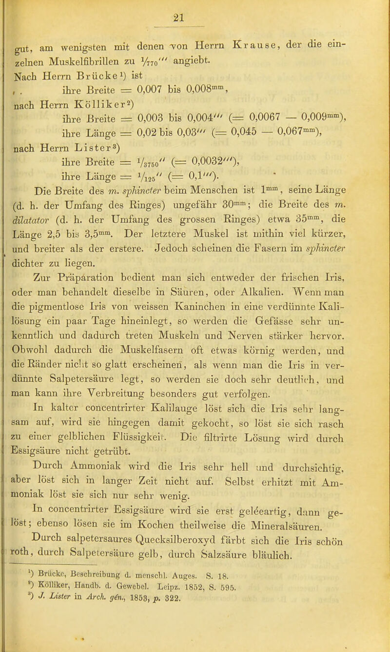 gut, am wenigsten mit denen won Herrn Krause, der die ein- zelnen Muskelfibrillen zu angiebt. Nach Herrn Brücke^) ist , . ihre Breite = 0,007 bis 0,008”“, nach Herrn Kölliker^) ihre Breite = 0,003 bis 0,004' i= 0,0067 — 0,009””), ihre Länge = 0,02 bis 0,03' (= 0,045 — 0,067””), nach Herrn Lister^) ihre Breite = {= 0,0032'), ihre Länge = Vi25^' 0,1'). Die Breite des m. sphincfer beim Menschen ist 1””, seine Länge (d. h. der Umfang des Binges) ungefähr 30””; die Breite des m. dilatator (d. h. der Umfang des grossen Kinges) etwa 35””, die Länge 2,5 bis 3,5””. Der letztere Muskel ist u)ithin viel kürzer, und breiter als der erstere. Jedoch scheinen die Fasern im sphincter dichter zu liegen. Zur Präpäration bedient man sich entweder der frischen Iris, oder man behandelt dieselbe in Säuren, oder Alkalien. Wenn man die pigmentlose Iris von weissen Kaninchen in eine verdünnte Kali- lösung ein paar Tage hineinlegt, so werden die Gefässe sehr un- kenntlich und dadurch treten Muskeln und Nerven stärker hervor. Obwohl dadurch die Muskelfasern oft etwas körnig werden, und die Ränder nicht so glatt erscheinen, als w'enn man die Iris in ver- dünnte Salpetersäure legt, so werden sie doch sehr deutlich, und man kann ihre Verbreitung besonders gut verfolgen. In kalter concentrirter Kalilauge löst sich die Iris sehr lans;- sam auf, wird sie hingegen damit gekocht, so löst sie sich rasch zu einer gelblichen Flüssigkeit. Die filtrirte Lösung wird durch Essigsäure nicht getrübt. Durch Ammoniak wird die Iris sehr hell tmd durchsichtig, aber löst sich in langer Zeit nicht auf. Selbst erhitzt mit Am- moniak löst sie sich nur sehr wenig. In concentrirter Essigsäure wird sie erst geleeartig, dünn ge- löst; ebenso lösen sie im Kochen theilweise die Mineralsäuren. Durch salpetersaures Quecksilberoxyd färbt sich die Iris schön roth, durch Salpetersäure gelb, durch Salzsäure bläulich. ‘) Brücke, Beschreibung d. mcnschl. Auges. S. 18. ®) Kölliker, Handb. d. Gewebel. Leipz. 1852, S. 595. ®) J. Lister in Arch. g^n., 1853, p. 322.