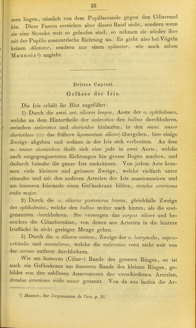 sern liegen, nämlich von dem Piipillarrande gegen den Ciliarrand hin. Diese Fasern erreichen aber diesen Rand nicht, sondern wenn sie eine Strecke weit so gelaufen sind, so nehmen sie wieder ihre mit der Pupille concentrische Richtung an. Es giebt also bei Vögeln keinen dilatator, sondern nur einen sphincler, wie auch schon M a u n 0 i r angiebt. Drittes Capitel. Ge fasse der Iris. Die Iris erhält ihr Blut zugeführt: 1) Durch die zwei art. ciliares longae, Aeste der a. ophthalmica, welche an dem Hintertheile der scelerotica den hulbus durchbohren, zwischen scelerotica und chorioidea hinlaufen, in den musc. tensor ohorioideae (= das frühere ligamentum ciliare) übergehen, hier einige Zweige abgeben und sodann in der Iris sich verbreiten. An dem m. tensor chorioideae theilt sich eine jede in zwei Aeste, welche nach entgegengesetzten Richtimgen hin grosse Bogen machen, und dadurch beinahe die ganze Iris umkränzen. Von jedem Aste kom- men viele kleinere und grössere Zweige, welche vielfach unter einander und mit den anderen Arterien der Iris anastomosiren und am äusseren Irisrande einen Gefässkranz bilden, drculus arteriosus iridis major. 2) Durch die a. ciliares posteriores breves, gleichfalls Zweige der ophthalmica, welche den bulbus weiter nach hinten, als die erst- genannten durchbohren. Sie versorgen das corpus ciliare und be- sonders die Ciliarfortsätze, von denen aus Arterien in die hintere Irisfläche in nicht geringer Menge gehen. 3) Durch die a. ciliares anticae, Zweige der a. laci'ymalis, supra- orbitalis und musculares, welche die scelerotica vorn nicht weit von der cornea entfernt durchbohren. Wie am äusseren (Ciliar-) Rande des grossen Ringes, so ist auch ein Gefässkranz am äusseren Rande des kleinen Ringes, ge- bildet von den zahllosen Anastomosen der verschiedenen Arterien, drculus arteriosus iridis minor genannt. Von da aus laufen die Ar- *) Maunoir, Sur l'Organisation de l'iris. p. 21.