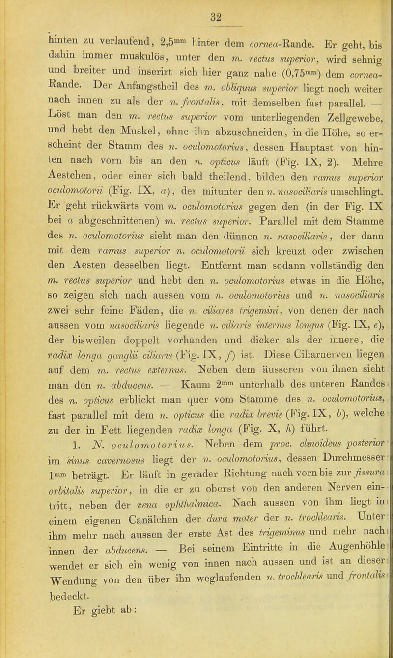 hinten zu verlaufend, 2,5-™ hinter dem cornect-Rande. Er geht, bis dahin immer muskulös, unter den m. reotus mperior, wird sehnig und breiter und inserirt sich hier ganz nahe (0,75’™) dem cornea- Rande. Der Anfangstheil des m. obliquus mperior liegt noch weiter nach innen zu als der ti. frontalis, mit demselben fast parallel. — Löst man den m. recius superior vom unterliegenden Zellgewebe, und hebt den Muskel, ohne ilin abzuschneiden, in die Höhe, so er- scheint der Stamm des n. oculomotorius, dessen Hauptast von hin- ten nach vorn bis an den n. opticus läuft (Fig. LX, 2). Mehre Aestchen, oder einer sich bald theilend, bilden den rarrms superior oculomotorii (Fig. IX, a), der mitunter den n. nasociliaris umschlingt. Er geht rückwärts vom n. oculomotorius gegen den (in der Fig. IX bei a abgeschnittenen) m. rectus superior. Parallel mit dem Stamme des n. oculomotorius sieht man den dünnen n. nasociliaris, der dann mit dem ramus superior n. oculomotorii sich kreuzt oder zwischen den Aesten desselben liegt. Entfernt man sodann vollständig den m. rectus mperior und hebt den n. oculomotorius etwas in die Höhe, so zeigen sich nach aussen vom n. octdomotorius und n. nasociliaris zwei sehr feine Fäden, die n. ciliares irigemini, von denen der nach aussen vom nasociliaris liegende 7i. ciliaris internus longus (Fig. IX, e), der bisweilen doppelt vorhanden und dicker als der innere, die radix longa ganglii ciliaiis (Fig. IX, f) ist. Diese Ciliarnerven liegen auf dem m. rectus externus. Neben dem äusseren von ihnen sieht man den n. abducens. — Kaum 2° unterhalb des unteren Randes i des n. opticus erblickt man quer vom Stamme des n. oculomotorius, fast parallel mit dem n. opticus die radix brevis YK., b), welche zu der in Fett liegenden radix longa (Fig. X, Ji) führt. 1. N. oculomotorius. Neben dem proc. clinoideus posterior' im sinus cavernosus liegt der n. oculomotorius, dessen Durchmesser 1mm beträgt. Er läuft in gerader Richtung nach vorn bis zur fissura i orbitalis superior, in die er zu oberst von den anderen Nerven ein- tritt, neben der vena ophthalmica. Nach aussen von ihm liegt ini einem eigenen Canälchen der dw'a mater der ?i. trochlearis. Unter ihm mehr nach aussen der erste Ast des trigeminus und mehr nachi innen der abducens. — Bei seinem Eintritte in die Augenhöhle wendet er sich ein wenig von innen nach aussen und ist an diesen Wendung von den über ihn weglaufenden n. trochleam und ß'ontalTs^ bedeckt. Er giebt ab: