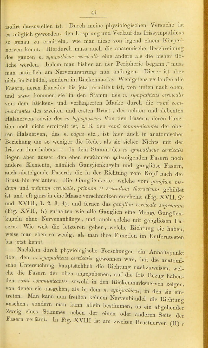 isolirt darzustellen ist. Durch meine physiologischen Versuche ist es möglich geworden, den Ursprung und Verlaut'des Irissympathicus so genau zu ermitteln, wie man diese von irgend einem Körper- nerven kennt. Hierdurch muss auch die anatomische Beschreibung des ganzen n. synij^cttliicus cevvioctlis eine andere als die bisher üb- liche werden. Indem man bisher an der Peripherie begannmuss man natürlich am Nervenursprung nun anfangen. Dieser ist aber nicht im Schädel, sondern im Rückenmarke. Wenigstens verlaufen alle Fasern, deren Function bis jetzt ermittelt ist, von unten nach oben, und zwar kommen sie in den Stamm des 71. syrti'patliicus cerviGülis von dem Rücken- und verlängerten Marke durch die 7'ami com- municantes des zweiten und ersten Brust-, des achten und siebenten Halsnerven, sowie des n. hypoglossus. Von den Fasern, deren Func- tion noch nicht ermittelt ist, z. B. den i'cimi communicanies der obe- ren Plalsnerven, des n. vagus etc., ist hier auch in anatomischer Beziehung um so weniger die Rede, als sie sicher Nichts mit der Iris zu thun haben. — In dem Stamm des n. sympatMous cervicalis liegen aber ausser den eben erwähnten £y.ifsteigenden Fasern noch andere Elemente, nämlich Ganglienkugeln und gangliöse Fasern, auch absteigende Fasern, die in der Richtung vom Kopf nach der Brust hin verlaufen. Die Ganglienkette, welche vom ganglion me- dium und infimuin cervicale, primum et seeundum thoy'acicum gebildet ist und oft ganz in eine Masse verschmolzen erscheint (Fig. XVII, G' und XVIH, 1. 2. 3. 4), und ferner das ganglion cervicale supremum (Fig. XVH, G) enthalten wie alle Ganglien eine Menge Ganglien- kugeln ohne Nervenanhänge, und auch solche mit gangliösen Fa- sern. Wie weit die letzteren gehen, welche Richtung sie haben, weiss man eben so wenig, als man ihre Function im Entferntesten bis jetzt kennt. Nachdem durch physiologische Forschungen ein Anhaltspunkt über den n. sympatUcus cervicalis gewonnen war, hat die anatomi- sche Untersuchung hauptsächlich die Richtung nachzuweisen, wel- che die Fasern der oben angegebenen, auf die Iris Bezug haben- den rami coinmunicantes sowohl in den Rückenmarksnerven zeigen, von denen sie ausgehen, als in dem n. sympatliicus, in den sie ein- treten. Man kann nun freilich keinem Nervenbündel die Richtuno- ansehen, sondern man kann allein bestimmen, ob ein abo-ehender Zweig eines Stammes neben der einen oder anderen Sdte der Fasern verläuft. In Fig. XVIH ist am zweiten Brustnerven (II) r