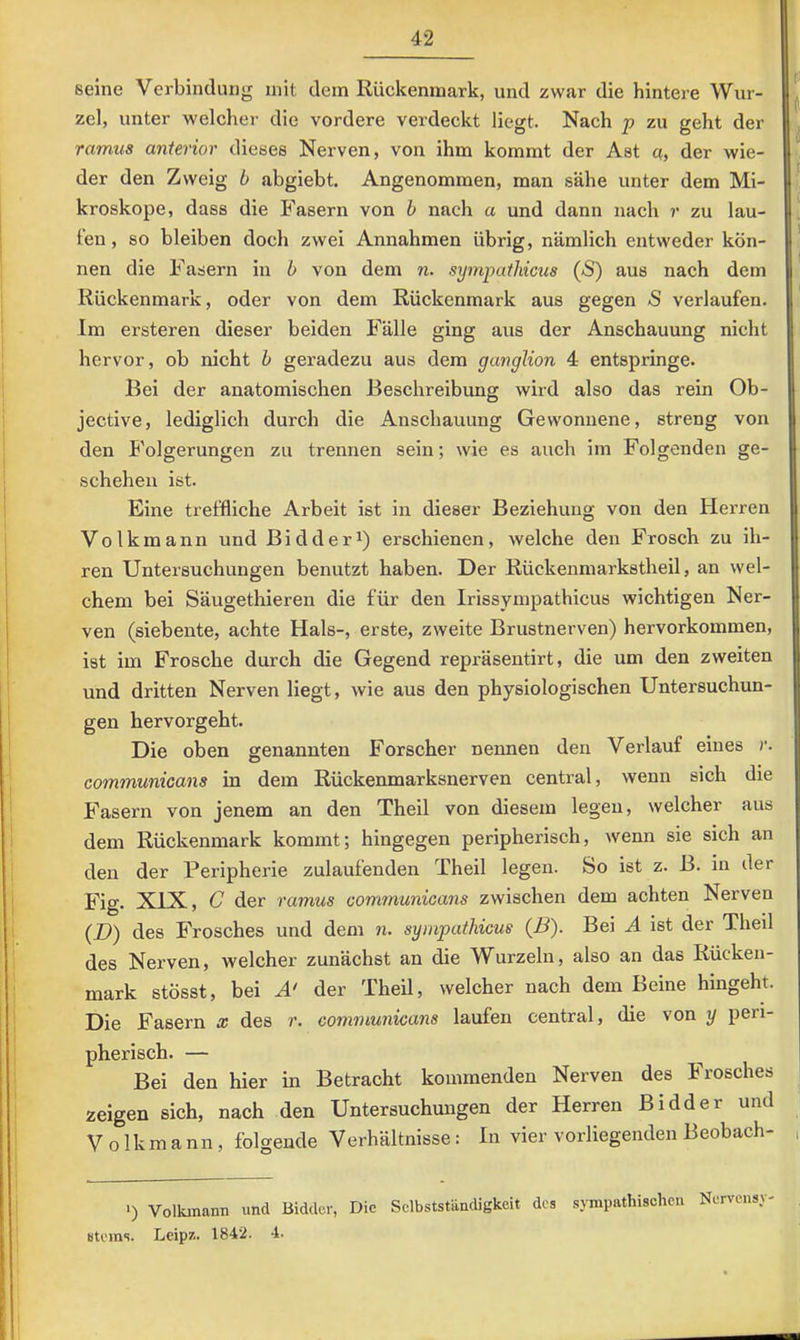 seine Verbindung mit dem Rückenmark, und zwar die hintere Wur- zel, unter welcher die vordere verdeckt liegt. Nach p zu geht der ramus anterior dieses Nerven, von ihm kommt der Ast a, der wie- der den Zweig b abgiebt. Angenommen, man sähe unter dem Mi- kroskope, dass die Fasern von b nach a und dann nach r zu lau- fen , so bleiben doch zwei Annahmen übrig, nämlich entweder kön- nen die Fasern in b von dem n. symputhicus (S) aus nach dem Rückenmark, oder von dem Rückenmark aus gegen 5 verlaufen. Im ersteren dieser beiden Fälle ging aus der Anschauung nicht hervor, ob nicht b geradezu aus dem ganglion 4 entspringe. Bei der anatomischen Beschreibung wird also das rein Ob- jective, lediglich durch die Anschauung Gewonnene, streng von den Folgerungen zu trennen sein; wie es auch im Folgenden ge- schehen ist. Eine treffliche Arbeit ist in dieser Beziehung von den Herren Volkmann und Bidder^) erschienen, welche den Frosch zu ih- ren Untersuchungen benutzt haben. Der Rückenmarkstheil, an wel- chem bei Säugethieren die für den Irissympathicus wichtigen Ner- ven (siebente, achte Hals-, erste, zweite Brustnerven) hervorkommen, ist im Frosche durch die Gegend repräsentirt, die um den zweiten und dritten Nerven liegt, wie aus den physiologischen Untersuchun- gen hervorgeht. Die oben genannten Forscher nennen den Verlauf eines r. Gommunicans in dem Rückenmarksnerven central, wenn sich die Fasern von jenem an den Theil von diesem legen, welcher aus dem Rückenmark kommt; hingegen peripherisch, wenn sie sich an den der Peripherie zulaufenden Theil legen. So ist z. B. in der Fig. XIX, C der ramus communicans zwischen dem achten Nerven (D) des Frosches und dem n. symputhicus (B). Bei A ist der Theil des Nerven, welcher zunächst an die Wurzeln, also an das Rücken- mark stösst, bei der Theil, welcher nach dem Beine hingeht. Die Fasern x des r. communicans laufen central, die von y peri- pherisch. — Bei den hier in Betracht kommenden Nerven des Frosches zeigen sich, nach den Untersuchungen der Herren Bidder und V 01 k m a n n , folgende Verhältnisse: In vier vorliegenden Beobach- >) Volkmami und Biddüi-, Die Selbstständigkeit des sympathischen Nervensy- Bteins. Leip/.. 1842. 4.