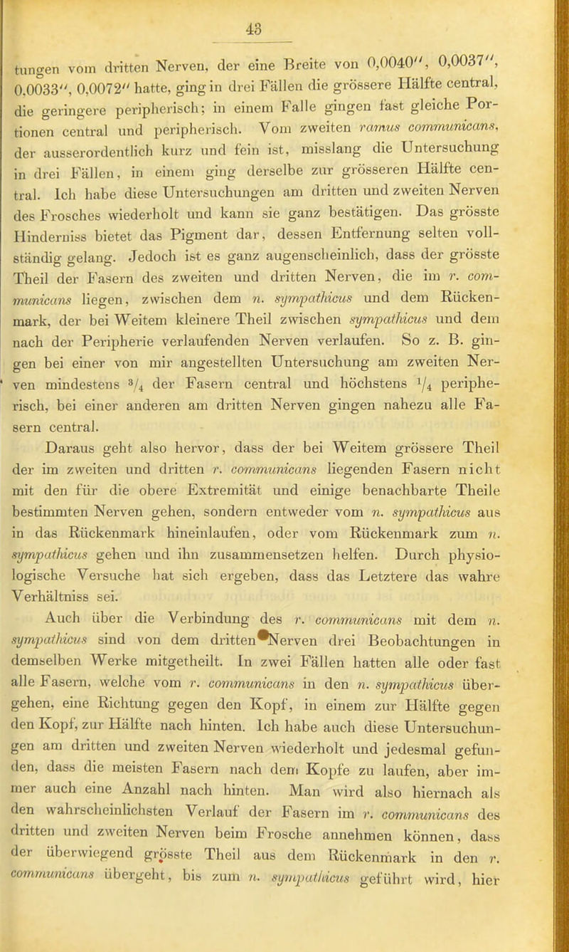 hingen vom dritten Nerven, der eine Breite von 0,0040, 0,0037, 0,0033, 0,0072 hatte, ging in drei Fällen die grössere Hälfte central, die geringere peripherisch; in einem Falle gingen fast gleiche Por- tionen central und peripherisch. Vom zweiten rcmus communicans, der ausserordentlich kurz und fein ist, misslang die Untersuchung in drei Fällen, in einem ging derselbe zur grösseren Hälfte cen- tral. Ich habe diese Untersuchungen am dritten und zweiten Nerven des Frosches wiederholt und kann sie ganz bestätigen. Das grösste Hinderniss bietet das Pigment dar, dessen Entfernung selten voll- ständig gelang. Jedoch ist es ganz augenscheinlich, dass der grösste Theil der Fasern des zweiten und dritten Nerven, die im r. com- rmmicans liegen, zwischen dem n. sympathicus und dem Eücken- mark, der bei Weitem kleinere Theil zwischen sympathicus und dem nach der Peripherie verlaufenden Nerven verlaufen. So z. B. gin- gen bei einer von mir augestellten Untersuchung am zweiten Ner- • ven mindestens 3/4 der Fasern central und höchstens 1/4 periphe- risch, bei einer anderen am dritten Nerven gingen nahezu alle Fa- sern central. Daraus geht also hervor, dass der bei Weitem grössere Theil der im zweiten und dritten r. communicans liegenden Fasern nicht mit den für die obere Extremität und einige benachbarte Theile bestimmten Nerven gehen, sondern entweder vom n. sympathicus aus in das Rückenmark hineiulaufen, oder vom Rückenmark zum u. sympathicus gehen und ihn zusammensetzen helfen. Durch physio- logische Versuche hat sich ergeben, dass das Letztere das wahre Verhältniss sei. Auch über die Verbindung des r. communicans mit dem n. sympathicus sind von dem dritten*Nerven drei Beobachtungen in demselben Werke mitgetheilt. In zwei Fällen hatten alle oder fast alle Fasern, welche vom r. communicans in den n. sympathicus über- gehen, eine Richtung gegen den Kopf, in einem zur Hälfte gegen den Kopf, zur Hälfte nach hinten. Ich habe auch diese Untersuchun- gen am dritten und zweiten Nerven wiederholt mid jedesmal gefun- den, dass die meisten Fasern nach dem Kopfe zu laufen, aber im- mer auch eine Anzahl nach hinten. Man wird also hiernach als den wahrscheinlichsten Verlauf der Fasern im r. communicans des dritten und zweiten Nerven beim Frosche annehmen können, dass der überwiegend grösste Theil aus dem Rückenmark in den r. communicans übergeht, bis zum n. sympathicus geführt wird, hier