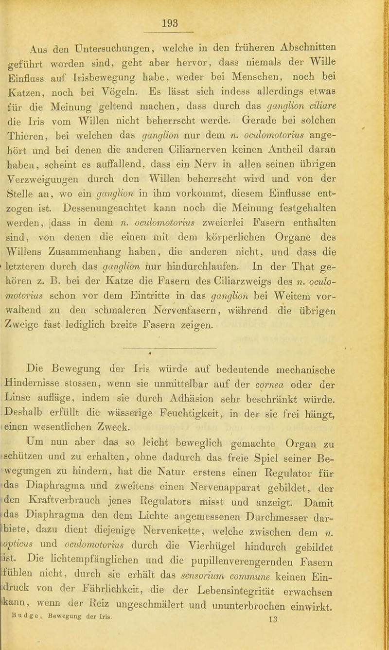 Aus den Untersuchungen, welche in den früheren Abschnitten o-eführt worden sind, geht aber hervor, dass niemals der Wille Einfluss auf Irisbewegung habe, weder bei Menschen, noch bei Katzen, noch bei Vögeln. Es lässt sich indess allerdings etwas für die Meinung geltend machen, dass durch das ganglion ciliare die Iris vom Willen nicht beherrscht werde. Gerade bei solchen Thieren, bei welchen das ganglion nur dem n. oculomotorius ange- hört und bei denen die anderen Ciliarnerven keinen Antheil daran haben, scheint es auffallend, dass ein Nerv in allen seinen übrigen Verzweiffunsien durch den Willen beherrscht wird und von der Stelle an, wo ein ganglion in ihm vorkommt, diesem Einflüsse ent- zogen ist. Dessenungeachtet kann noch die Meinung festgehalten werden, ,dass in dem n. oculomotorius zweierlei Fasern enthalten sind, von denen die einen mit dem körperlichen Organe des Willens Zusammenhang haben, die anderen nicht, und dass die ' letzteren durch das ganglion nur hindurchlaufen. In der That ge- hören z. B. bei der Katze die Fasern des Ciliarzweigs des n. oculo- motorius schon vor dem Eintritte in das ganglion bei Weitem vor- waltend zu den schmaleren Nervenfasern, während die übrigen Zweige fast lediglich breite Fasern zeit^en. O O O Die Bewegung der Iris würde auf bedeutende mechanische Hindernisse stossen, wenn sie unmittelbar auf der cornea oder der Linse aufläge, indem sie durch Adhäsion sehr beschränkt würde. Deshalb erfüllt die wässerige Feuchtigkeit, in der sie frei hängt, ! einen wesentlichen Zweck. Um nun aber das so leicht beweglich gemachte Organ zu •schützen und zu erhalten, ohne dadurch das freie Spiel seiner Be- wegungen zu hindern, hat die Natur erstens einen Kegulator für 'das Diaphragma und zweitens einen Nervenapparat gebildet, der den Kraftverbrauch jenes Regulators misst und anzeigt. Damit das Diaphragma den dem Lichte angemessenen Durchmesser dar- Liete, dazu dient diejenige Nervenkette, welche zwischen dem n. opticus und oculomotorius durch die Vierhügel hindurch gebildet ist. Die lichtempfänglichen und die pupillenverengernden Fasern fühlen nicht, durch sie erhält das sensorium commune keinen Ein- druck von der h ährlichkeit, die der Lebensintegrität erwachsen kann, wenn der Reiz ungeschmälert und ununterbrochen einwirkt. Budge, Bewegung der Iris. i o