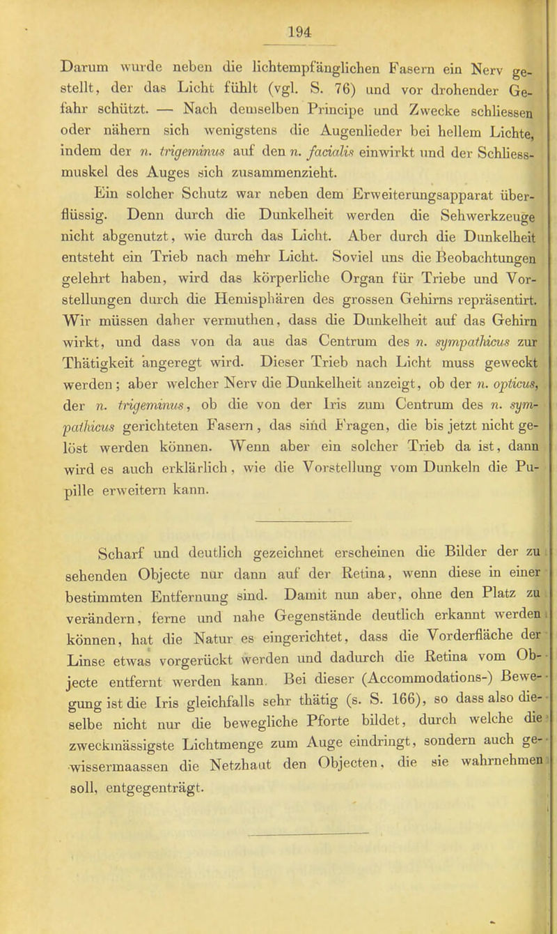 Darum wurde neben die lichtempfänglichen Fasern ein Nerv ge- stellt, der das Licht fühlt (vgl. S. 76) und vor drohender Ge- fahr schützt. — Nach demselben Principe und Zwecke schliesseu oder nähern sich wenigstens die Augenlieder bei hellem Lichte, indem der n. tngeminus auf den n. fadalü einwirkt und der Schliess- muskel des Auges sich zusammenzieht. Ein solcher Schutz war neben dem Erweiterungsapparat über- flüssig. Denn durch die Dunkelheit werden die Sehwerkzeuge nicht abgenutzt, wie durch das Licht. Aber durch die Dunkelheit entsteht ein Trieb nach mehr Licht. Soviel uns die Beobachtungen gelehrt haben, wird das körperliche Organ für Triebe und Vor- stellungen durch die Hemisphären des grossen Gehirns repräsentirt. Wir müssen daher vermuthen, dass die Dunkelheit auf das Gehirn wirkt, und dass von da aus das Centrum des n. sympathicus zur Thätigkeit angeregt wird. Dieser Trieb nach Licht muss geweckt werden ; aber welcher Nerv die Dunkelheit anzeigt, ob der n. opticus^ der n. tngeminus, ob die von der Iris zum Centrum des n. sym- paihicus gerichteten Fasern , das sind tragen, die bis jetzt nicht ge- löst werden können. Wenn aber ein solcher Trieb da ist, dann wird es auch erklärlich, wie die Vorstellung vom Dunkeln die Pu- pille erweitern kann. Scharf und deutlich gezeichnet erscheinen die Bilder der zu sehenden Objecte nur dann auf der Retina, wenn diese in einer bestimmten Entfernung sind. Damit nun aber, ohne den Platz zu verändern, ferne und nahe Gegenstände deutlich erkannt werden können, hat die Natur es eingerichtet, dass die Vorderfläche der Linse etwas vorgerückt werden und dadurch die Retina vom Ob- jecte entfernt werden kann. Bei dieser (Accommodations-) Bewe- gung ist die Iris gleichfalls sehr thätig (s. S. 166), so dass also die- selbe nicht nur die bewegliche Pforte bildet, durch welche die zweckmässigste Lichtmenge zum Auge eindringt, sondern auch ge- wissermaassen die Netzhaut den Objecten, die sie wahrnehmen soll, entgegenträgt.