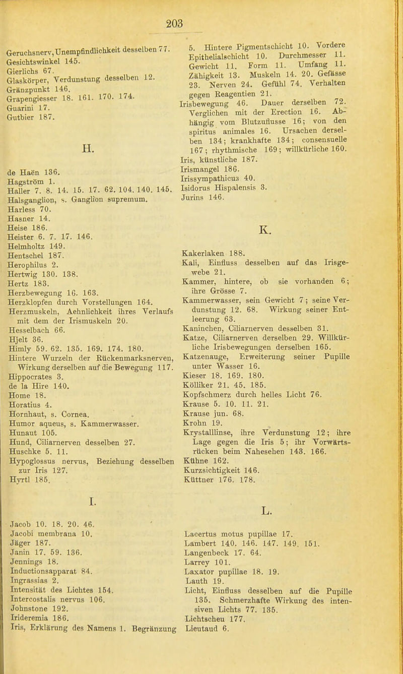 Geruchsnerv,Unempfindlichkeit desselben 77. Gesichtswinkel 145. Gierlichs 67. Glaskörper, Verdunstung desselben 12. Gränzpunkt 146. Grapengiesser 18. 161. 170. 174. Guarini 17. Gutbier 187. H. de Haen 136. Hagström 1. Haller 7. 8. 14. 15. 17. 62. 104. 140. 146. Halsganglion, s. Ganglion supremum. Harless 70. Hasner 14. Heise 186. Heister 6. 7. 17. 146. Helmholtz 149. Hentschel 187. Herophilus 2. Hertwig 130. 138. Hertz 183. Herzbewegung 16. 163. Herzklopfen durch VorsteUungen 164. Herzmuskeln, Aehnlichkeit ihres Verlaufs mit dem der Irismuskeln 20. Hesselbach 66. Hjelt 36. Himly 59. 62. 135. 169. 174. 180. Hintere Wurzeln der Rückenmarksnerven, Wirkung derselben auf die Bewegung 117. Hippocrates 3. de la Hire 140. Home 18. Horatius 4. Hornhaut, s. Cornea. Humor aqueus, s. Kammerwasser. Hunaut 106. Hund, Ciliarnerven desselben 27. Huschke 5. 11. Hypoglossus nervus, Beziehung desselben zur Iris 127. Hyrtl 186, I. .Tacob 10. 18. 20. 46. Jacobi membrana 10. Jäger 187. Janin 17. 59. 136. Jennings 18. Inductionsapparat 84. Ingrassias 2. Intensität des Lichtes 164. Intercostalis nervus 106. Johnstone 192. Irideremia 186. Iris, Erklärung des Namens 1. Begränzung 6. Hintere Pigmentschicht 10. Vordere Epithelialschicht 10. Durchmesser 11. Gewicht 11. Form 11. Umfang 11. Zähigkeit 13. Muskeln 14. 20. Gefässe 23. Nerven 24. Gefühl 74. Verhalten gegen Reagentien 21. Irisbewegung 46. Dauer derselben 72. Verglichen mit der Erection 16. Ab- hängig vom Blutzuflusse 16; von den Spiritus animales 16. Ursachen dersel- ben 134; krankhafte 134; consensuelle 167; rhythmische 169; willkürliche 160. Iris, künstliche 187. Irismangel 186. Irissympathicus 40. Isidorus Hispalensis 3. Jurins 146. K. Kakerlaken 188. Kali, Einfluss desselben auf das Irisge- webe 21. Kammer, hintere, ob sie vorhanden 6; ihre Grösse 7. Kammerwasser, sein Gewicht 7; seine Ver- dunstung 12. 68. Wirkung seiner Ent- leerung 63. Kaninchen, Ciliarnerven desselben 31. Katze, Ciliarnerven derselben 29. Willkür- liche Irisbewegungen derselben 166. Katzenauge, Erweiterung seiner Pupille unter Wasser 16. Kieser 18. 169. 180. Kölliker 21. 45. 186. Kopfschmerz durch helles Licht 76. Krause 6. 10. 11. 21. Krause jun. 68. Krohn 19. Krystalllinse, ihre Verdunstung 12; ihre Lage gegen die Iris 6; ihr Vorwärts- rücken beim Nahesehen 143. 166. Kühne 162. Kurzsichtigkeit 146. Küttner 176. 178. L. Lacertus motus pupillae 17. Lambert 140. 146. 147. 149. 151. Langenbeck 17. 64. Larrey 101. Laxator pupillae 18. 19. Lauth 19. Licht, Einfluss desselben auf die Pupille 136. Schmerzhafte Wirkung des inten- siven Lichts 77. 135. Lichtscheu 177. Lieutaud 6.