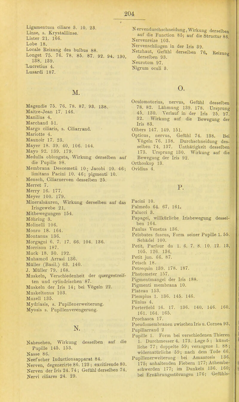 Ligamentum ciliare 3. 10. 28. Linse, s. Krystalllinse. Lister 21. 166. Lobe 18. Locale Reizung des bulbus 88. Longet 75. 76. 78. 86. 87. 92. 94. 130 138. 139. Lucretius 4. Lusardi 187. M. Magendie 76. 76. 78. 87. 93. 138. Maitre-Jean 17. 146. Manilius 4. Marchand 61. Margo ciliaris, s. Ciliarrand. Mariotte 4. Maunoir 17. 23. Mayer 18. 39. 40. 106. 144. Mayo 92. 139. 179. Medulla oblongata, Wirkung derselben auf die Pupille 98. Membrana Descemetii 10; Jacobi 10. 46; limitans Pacini 10. 46; pigmenti 10. Mensch, CLliarnerven desselben 26. Merret 7. Merry 16. 177. Meyer 100. 179. Mineralsäuren, Wirkung derselben auf das Irisgewebe 21. Mitbewegungen 164. Möhring 3. Molinelli 106. Monro 18. 164. Montanus 136. Morgagni 6. 7. 17. 66. 104. 136. Morrison 187. Muck 18. 30. 192. Muhamed Arrasi 136. Müller (Basil.) 63. 140. J. Müller 79. 168. Muskeln, Verschiedenheit der quergestreif- ten und cylindrischen 87. Muskeln der Iris 14; bei Vögeln 22. Muskel tonus 103. Muzell 136. Mydriasis, s. Pupillenerweiterung. Myosis s. Pupillenverengerung. N. Nahesehen, Wirkung desselben auf die Pupille 146. 163. Nasse 86. Neef’scher Inductionsapparat 84. Nerven, degenerirte 86. 123 ; excitirende 80. Nerven der Iris 24. 74 ; Gefühl derselben 74. Nervi ciliares 24. 29. Nervendurchschneidung,Wirkung derselben ' auf die Function 86; auf die Structur 86 I i Nervenreize 103. Nervenschlingen in der Iris 39. W Netzhaut, Gefühl derselben 76. Reizungfl derselben 93. “|lj Neurotom 97. | Nigrum oculi 3. ■ 1 o. Oculomotorius, nervus, Gefühl desselben 78. 82. Lähmung 139. 178. ürsprungl 46. 130. Verlauf in der Iris 26. 27. 32. Wirkung auf die Bewegung der Iris 83. Olbers 147. 149. 151. Opticus, nervus, Gefühl 74. 138. Bei Vögeln 76. 138. Durchschneidung des- - selben 74, 137. Untliätigkeit desselben 173. Ursprung 130. Wirkung auf die ^ Bewegung der Iris 92. ; Orthoskop 13. Ovidius 4. ' P. Pacini 10. Palmedo 64. 67. 161, Palucci 3. Papagei, willkürliche Irisbewegung dessel- ben 164. Paulus Venetus 136. Pelobates fuscus. Form seiner Pupille 1. 55. Schädel 100. Petit, Parfour du 1. 6. 7. 8. 10. 12. 13, 106. 126. 136. Petit jun. 66. 87. Petsch 18. Petrequin 139. 178. 187. Photometer 157. Pigmentmangel der Iris 188. j Pigmenti membrana 10. Plateau 153. ' Plempius 1. 136. 145. 146. ^ Plinius 4. ' Porterüeld 16. 17. 136. 140. 146. 160. 161. 164. 165. Prochasca 17. Pseudomembranen zwischen Iris u. Cornea 9 3. I Pupillarrand 2 ^ Pupille 1. Form bei verschiedenen Thieren : J 1. Durchmesser 4. 173. Lage 5 ; künst- ® liehe 77; doppelte 59; verzogene 1. 88; ^ widernatürliche 69; nach dem Tode 66. Pupillenerweiterung bei Amaurosis 136. 176; anhaltenden Fiebern 177; Athembe- J schwerden 177; im Dunkeln 136. 160; !, S bei Ernährungsstörungen 176; Gefühls- .