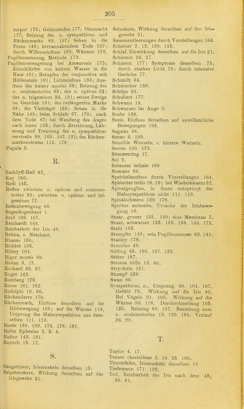 torpor 176; Gehirnleideu 177; Ohnmacht Salzsäure, Wirkung derselben auf das Iris- 177; Reizung des u. sympathicus und gewebe 21. Rückenmarks 89. 107; Sehen in die Samenentleerungen durch Vorstellungen 164. Ferne 146; herrannahendem Tode 107; durch Willenseinfluss 160; Würmer 176. Pupillenmessung, Methode 173. Pupillen Verengerung bei Amaurosis 175; Einschlürfen von kaltem Wasser in die Nase 101; Betupfen der conjunctiva mit Höllenstein 101; Lichteiufluss 136; Aus- fluss des humor aqueus 68; Reizung des n. oculomotorius 83; des n. opticus 92; des n. trigeminus 94. 101; seiner Zweige im Gesichte 101; des verlängerten Marks 98; der Vierhügel 130; Sehen in die Nähe 145; beim Schlafe 67. 170; nach dem Tode 67; bei Wendung des Auges nach innen 153; durch Zerstörung, Läh- mung und Trennung des n. sympathicus cervicalis 98. 105. 107. 121; des Rücken- markcentrums 112. 178. Pupula 3. R. Radclyfl-Hall 87. ' Ray 180. Redi 146. Reflex zwischen n. opticus und oculomo- torius 92; zwischen n. opticus und tri- geminus 77. Reflexbewegung 80. Regenbogenhaut 1 Reid 106. 107. Reinhardt 144. Reizbarkeit der Iris 48. Retina, s. Netzhaut. Rbazes 136. Richter 136. Ridley 104. Rigor mortis 69. Riolan 3. 17. Rochard 66. 87. Roget 162. Romberg 178. Roose 161. 162. Rudolphi 19. 66. Rückendarre 178. Rückenmark, Einfluss desselben auf die Irisbewegung 106; auf die Wärme 119, Ursprung des Halssympathicus aus dem- selben 111. 116. Ruete 139. 169. 174. 178. 187. Rufus Ephesius 2. 3. 4. Ruiter 143. 181. Ruysch 15. 17. s. Säugethiere, Irismuskeln derselben 19. Salpetersäure, Wirkung derselben auf das Irisgewebe 21. Scheiner 2. 12. 139. 146. Schlaf, Einwirkung desselben auf die Iris 21. Schlemm 24. 27. Schmerz 177; Symptome desselben 75; durch starkes Licht 7 6; durch intensive Gerüche 77. Schmidt 64. Schmucker 136. Schöps 93. Schub art 177. Schwann 19. Schwarzes im Auge 3. Scuhr 168. Seele, Einfluss derselben auf unwillkürliche Bewegungen 166. Segalas 48. Senac 6. 105. Sensible Wurzeln, s. hintere Wurzeln. Serres 100. 179. Sömmerring 17. Sol 2. Solanum lethale 180. Sommer 69. Speiehelausfluss durch Vorstellungen 164. Sphincter iridis 18. 19 ; bei Wiederkäuern 52. Spinalganglien, in ihnen entspringt der Halssympathicus nicht 111. 116. Spinalschmerz 120. 178. Spiritus animales, Ursache der Irisbewe- gung 16. Staar, grauer 135. 140; eine Membran 7. Staar, schwarzer 135. 136. 138. 140. 175. Stahl 163. Stampfer 149; sein Pupillenmesser 62. 149. Stanley 179. Stannius 48. Stilling 46. 106. 107. 132. Stöter 187. Stroma iridis 19. 46. Strychnin 161. Stumpf 139. Swan 80. Sympathicus, n., Ursprung 40. 104. 107. Gefühl 79. Wirkung auf die Iris 89, Bei Vögeln 91. 106. Wirkung auf die Wärme 90. 118. Durchschnei düng 106. 126. Reizung 89. 107. Beziehung zum n. oculomotorius 12. 120. 184. Verlauf 26. 29. T. Taylor 4. 17. Tensor chorioideae 3. 10. 23. 166, Thurmfalke, Irismuskeln desselben 19 Tiedemann 171. 192. Tod, Reizbarkeit der Iris nach dem 48, 66. 81.